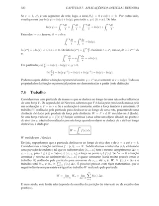 320                                           CAPÍTULO 7. APLICAÇÕES DA INTEGRAL DEFINIDA

Se x = 1, Hx é um segmento de reta; logo, a área(Hx ) = 0 e ln(1) = 0. Por outro lado,
vereﬁquemos que ln(x y) = ln(x) + ln(y), para todo x, y ∈ (0, +∞). De fato:
                                        xy                  x                  xy                           xy
                                             dt                 dt                  dt                           dt
                        ln(x y) =               =                  +                   = ln(x) +                    .
                                    1         t         1       t          x         t                  x         t
Fazendo t = x s, tem-se, dt = x ds e:
                                                  xy                  y
                                                       dt                 ds
                                                          =                  = ln(y).
                                              x        t          1        s
                                                                               xα
ln(xα ) = α ln(x); x > 0 e α ∈ R. De fato ln(xα ) = 1 dt . Fazendo t = sα , tem-se, dt = α sα−1 ds
                                                         t
e:
                                     xα           x
                                        dt          ds
                                           =α          = α ln(x).
                                   1     t      1 s
                    x
Em particular, ln   y    = ln(x) − ln(y); x, y > 0.
                             x
                        ln     = ln x y −1 = ln(x) + ln(y −1 ) = ln(x) − ln(y).
                             y
Podemos agora deﬁnir a função exponencial assim: y = ex se, e somente se x = ln(y). Todas as
propriedades da função exponencial podem ser demonstradas a partir desta deﬁnição.


7.8     Trabalho
Consideremos uma partícula de massa m que se desloca ao longo de uma reta sob a inﬂuência
de uma força F . Da segunda lei de Newton, sabemos que F é dada pelo produto da massa pela
sua aceleração a: F = m × a. Se a aceleração é constante, então a força também é constante. O
trabalho W realizado pela partícula para deslocar-se ao longo de uma reta, percorrendo uma
distância d é dado pelo produto da força pela distância: W = F × d, W medido em J (Joule).
Se uma força variável y = f (x) (f função contínua ) atua sobre um objeto situado no ponto x
do eixo dos x, o trabalho realizado por esta força quando o objeto se desloca de a até b ao longo
deste eixo, é dado por:
                                                                     b
                                                   W =                    f (x) dx
                                                                 a

W medido em J (Joule).
De fato, suponhamos que a partícula desloca-se ao longo do eixo dos x de x = a até x = b.
Consideremos a função contínua f : [a, b] −→ R. Subdividamos o intervalo [a, b] efetuando
uma partição de ordem n tal que os subintervalos [xi−1 , xi ] tem o mesmo comprimento ∆x =
xi − xi−1 , para 1 ≤ i ≤ n. Seja ci ∈ [xi−1 , xi ]; a força no ponto ci é f (ci ). Se ∆x → 0, a função
contínua f restrita ao subintervalo [xi−1 , xi ] é quase constante (varia muito pouco); então o
trabalho Wi realizado pela partícula para mover-se de xi−1 até xi é: Wi ∼ f (ci ) × ∆x e o
                                                                                     =
trabalho total Wn , é Wn ∼ =
                                n
                                i=1 f (ci ) ∆x. É possível provar, com rigor matemático, que o
seguinte limite sempre existe e é igual ao trabalho W realizado pela partícula:
                                                                                    n
                                 W = lim Wn = lim                                         f (ci ) ∆x.
                                         n→+∞                         ∆x→0
                                                                                    i=1

E mais ainda, este limite não depende da escolha da partição do intervalo ou da escolha dos
pontos ci .
 