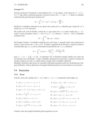 7.9. EXERCÍCIOS                                                                                            321

Exemplo 7.9.

[1] Uma partícula é localizada a uma distância de x cm da origem. Uma força de (x4 + 2 x3 +
3 x2 ) N age sobre a partícula quando a mesma se move de x = 1 até x = 2. Qual é o trabalho
realizado pela partícula para deslocar-se?
                                            2
                                                                                     207
                             W =                x4 + 2 x3 + 3 x2 dx =                    J.
                                        1                                             10

[2] Qual é o trabalho realizado ao se esticar uma mola em 8 cm sabendo que a força de 1 N a
estica em 1 cm? (N =Newton)
De acordo com a lei de Hooke, a força de y N que estica em x m a mola é dada por y = k x,
onde k é uma constante. Como x = 0.01 m e y N = 1 N , temos k = 100 e y = 100 x. O trabalho
realizado será:
                                                     0.08
                                   W =                      100 x dx = 0.32 J.
                                                 0
[3] Energia Cinética: O trabalho realizado por uma força f atuando sobre uma partícula de
massa m que se move de x1 até x2 é W . Usando a segunda lei de Newton, a regra da cadeia e
considerando que v1 e v2 são as velocidades da partículas em x1 e x2 , obtemos:
                                    x2                                  v2
                                                             m v2                    2    2
                                                                                 m (v2 − v1 )
                           W =           f (x) dx =                          =                ,
                                   x1                         2         v1            2
                                                                    2
pois, f = m a = m dv = m v dx . A expressão m2v é chamada energia cinética do corpo em
                      dt
                               dv

movimento com velocidade v. Logo, o trabalho realizado por uma força f é igual à variação da
energia cinética do corpo e o cálculo desta variação dará o trabalho realizado.
Qualquer fenômeno que possa ser estudado utilizando partições pode ser modelado por inte-
grais deﬁnidas. Outras aplicações da integral deﬁnida podem ser encontradas nos exercícios.


7.9 Exercícios
7.9.1 Áreas
Calcule a área sob o gráﬁco de y = f (x) entre x = a e x = b, esboçando cada região, se:

  1. f (x) = 1 − x2 , x = −1, x = 1                               8. f (x) = x (x − 5)2 , x = 0, x = 1

  2. f (x) = x3 − x, x = −1, x = 1                                             5
                                                                  9. f (x) = √      , x = 0, x = 5
                                                                              x+2
  3. f (x) = x3 − 4 x2 + 3 x, x = 0, x = 2                                    √
                                                                 10. f (x) = x 4 x2 + 1, x = 0, x = 2
               x − x3
  4. f (x) =          , x = −1, x = 1                            11. f (x) = |x|, x = −2, x = 6
                 3
  5. f (x) = ln(x), x = 1, x = e                                 12. f (x) = (x + 1)3 + 1, x = −2, x = 0

  6. f (x) = cos2 (x), x = 0, x = 2 π                            13. f (x) = x2 + 2 x, x = −1, x = 3
              √
  7. f (x) = 2 x − 1, x = 1, x = 10                              14. f (x) = x4 − x2 , x = −1, x = 1


Calcule a área das regiões limitadas pelas seguintes curvas:
 