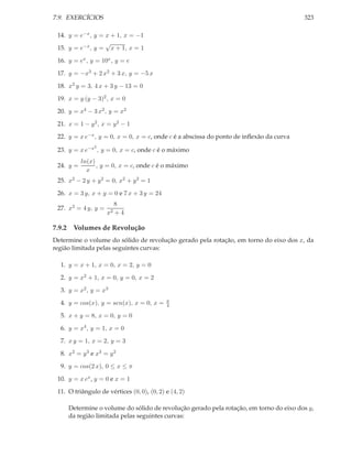 7.9. EXERCÍCIOS                                                                          323

 14. y = e−x , y = x + 1, x = −1
                   √
 15. y = e−x , y = x + 1, x = 1

 16. y = ex , y = 10x , y = e

 17. y = −x3 + 2 x2 + 3 x, y = −5 x

 18. x2 y = 3, 4 x + 3 y − 13 = 0

 19. x = y (y − 3)2 , x = 0

 20. y = x4 − 3 x2 , y = x2

 21. x = 1 − y 2 , x = y 2 − 1

 22. y = x e−x , y = 0, x = 0, x = c, onde c é a abscissa do ponto de inﬂexão da curva
               2
 23. y = x e−x , y = 0, x = c, onde c é o máximo
           ln(x)
 24. y =         , y = 0, x = c, onde c é o máximo
             x
 25. x2 − 2 y + y 2 = 0, x2 + y 2 = 1

 26. x = 3 y, x + y = 0 e 7 x + 3 y = 24
                          8
 27. x2 = 4 y, y =
                     x2   +4

7.9.2 Volumes de Revolução
Determine o volume do sólido de revolução gerado pela rotação, em torno do eixo dos x, da
região limitada pelas seguintes curvas:

  1. y = x + 1, x = 0, x = 2, y = 0

  2. y = x2 + 1, x = 0, y = 0, x = 2

  3. y = x2 , y = x3
                                            π
  4. y = cos(x), y = sen(x), x = 0, x =     4

  5. x + y = 8, x = 0, y = 0

  6. y = x4 , y = 1, x = 0

  7. x y = 1, x = 2, y = 3

  8. x2 = y 3 e x3 = y 2

  9. y = cos(2 x), 0 ≤ x ≤ π

 10. y = x ex , y = 0 e x = 1

 11. O triângulo de vértices (0, 0), (0, 2) e (4, 2)

     Determine o volume do sólido de revolução gerado pela rotação, em torno do eixo dos y,
     da região limitada pelas seguintes curvas:
 