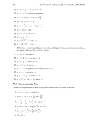 324                                      CAPÍTULO 7. APLICAÇÕES DA INTEGRAL DEFINIDA

 12. y = ln(x), y = −1, y = 2, x = 0

 13. y = 4 − x2 , no primeiro quadrante
                                        5π
 14. x = 1 + sen(y), x = 0, y = ±
                                         2
 15. y 2 = 4x, y = 0 e x = 4
                1                       15
 16. y = 1 −     4
                   , x = 1, y = 0 e y =
                x                       16
 17. 9 x2 + 16 y 2 = 144

 18. y = x2 + 1, x = 0 e x = 2

 19. y 2 = x, x = 2 y
          √
 20. y = x2 + 1, x = 0 e x = 2
          √
 21. y = 4 4 − x2 , x = 0 e x = 1

      Determine o volume do sólido de revolução gerado pela rotação, em torno a reta indicada,
      da região limitada pelas seguintes curvas:

 22. 2 x + y = 2 e o eixo do

 23. y = ex , 1 ≤ x ≤ 2; a reta y = 1

 24. y = x4 , y = 1; a reta y = 2
         √
 25. y = x, y = 1 a reta y = 1

 26. y = 4 − x2 , no primeiro quadrante; a reta x = 2

 27. y = 2 x − x2 ; a reta y = 0

 28. y = 4 − x2 , y = 2; a reta y = 2
         √
 29. y = x, y = 0 e x = 9; a reta x = 9

7.9.3 Comprimento de Arco
Calcule os comprimentos de arco da seguintes curvas, entre os pontos indicados:

  1. y = 5 x − 2; (−2, −12) e (2, 8)
                              7          109
  2. 12 x y = 4 x4 + 3; (1,      ) e (3,     )
                              12          12
         y3     1          7
  3. x −    −      = 0; ( , 1) e ( 67 , 3)
                                   24
          3    4y         12
                              √            √
  4. y = ln(x); (x, y) tal que 3 ≤ x ≤ 8
           1 3 3      2       14
  5. y =     x + ; (1, ) e (3, )
           6    x     3        3
       2    2       2
  6. x 3 + y 3 = 2 3
 