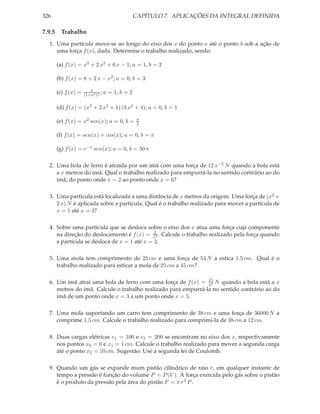 326                                             CAPÍTULO 7. APLICAÇÕES DA INTEGRAL DEFINIDA

7.9.5 Trabalho
  1. Uma partícula move-se ao longo do eixo dos x do ponto a até o ponto b sob a ação de
     uma força f (x), dada. Determine o trabalho realizado, sendo:

      (a) f (x) = x3 + 2 x2 + 6 x − 1; a = 1, b = 2

      (b) f (x) = 8 + 2 x − x2 ; a = 0, b = 3

                       x
      (c) f (x) =   (1+x2 )2
                             ;   a = 1, b = 2

      (d) f (x) = (x3 + 2 x2 + 1) (3 x2 + 4); a = 0, b = 1

                                                 π
      (e) f (x) = x2 sen(x); a = 0, b =          2

      (f) f (x) = sen(x) + cos(x); a = 0, b = π

      (g) f (x) = e−x sen(x); a = 0, b = 50 π

  2. Uma bola de ferro é atraída por um imã com uma força de 12 x−2 N quando a bola está
     a x metros do imã. Qual o trabalho realizado para empurrá-la no sentido contrário ao do
     imã, do ponto onde x = 2 ao ponto onde x = 6?

  3. Uma partícula está localizada a uma distância de x metros da origem. Uma força de (x2 +
     2 x) N é aplicada sobre a partícula. Qual é o trabalho realizado para mover a partícula de
     x = 1 até x = 3?

  4. Sobre uma partícula que se desloca sobre o eixo dos x atua uma força cuja componente
                                             2
     na direção do deslocamento é f (x) = x2 . Calcule o trabalho realizado pela força quando
     a partícula se desloca de x = 1 até x = 2.

  5. Uma mola tem comprimento de 25 cm e uma força de 54 N a estica 1.5 cm. Qual é o
     trabalho realizado para esticar a mola de 25 cm a 45 cm?

                                                               15
  6. Um imã atrai uma bola de ferro com uma força de f (x) = x2 N quando a bola está a x
     metros do imã. Calcule o trabalho realizado para empurrá-la no sentido contrário ao do
     imã de um ponto onde x = 3 a um ponto onde x = 5.

  7. Uma mola suportando um carro tem comprimento de 38 cm e uma força de 36000 N a
     comprime 1.5 cm. Calcule o trabalho realizado para comprimi-la de 38 cm a 12 cm.

  8. Duas cargas elétricas e1 = 100 e e2 = 200 se encontram no eixo dos x, respectivamente
     nos pontos x0 = 0 e x1 = 1 cm. Calcule o trabalho realizado para mover a segunda carga
     até o ponto x2 = 10 cm. Sugestão: Use a segunda lei de Coulomb.

  9. Quando um gás se expande mum pistão cilíndrico de raio r, em qualquer instante de
     tempo a pressão é função do volume P = P (V ). A força exercida pelo gás sobre o pistão
     é o produto da pressão pela área do pistão F = π r 2 P .
 
