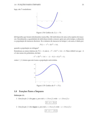 1.8. FUNÇÕES PARES E ÍMPARES                                                                   33

logo, são 7 vendedores.



                                     70




                                              2        4       6       8       10




                                      Figura 1.34: Gráﬁco de f (x) = 70.

[2] Suponha que foram introduzidos numa ilha, 144 indivíduos de uma certa espécie de maca-
cos. Inicialmente, a quantidade de indíviduos tende a crescer; após um certo tempo, o alimento
e a população de macacos decresce. Se o número de macacos no tempo t, em anos, é dado por:

                                          P (t) = −t4 + 32 t2 + 144,

quando a população se extingue?
Estudemos as raizes inteiras de P (t) = 0, isto é, −t4 + 32 t2 + 144 = 0. Não é difícil ver que −6
e 6 são raizes do polinômio; de fato:

                          −t4 + 32 t2 + 144 = −(t − 6) (t + 6) (t2 + 4);

como t ≥ 0, temos que em 6 anos a população será extinta.

                           400




                           300




                           200




                           100




                                 0        1       2        3       4       5        6




                                      Figura 1.35: Gráﬁco de P = P (t).


1.8 Funções Pares e Ímpares
Deﬁnição 1.5.
  1. Uma função f é dita par se, para todo x ∈ Dom(f ) então −x ∈ Dom(f ) e

                                                      f (−x) = f (x)

  2. Uma função f é dita ímpar se, para todo x ∈ Dom(f ) então −x ∈ Dom(f ) e

                                                      f (−x) = −f (x)
 
