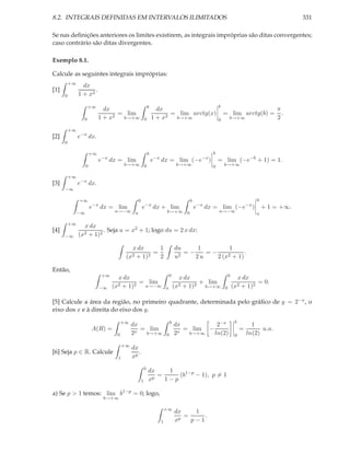 8.2. INTEGRAIS DEFINIDAS EM INTERVALOS ILIMITADOS                                                                                        331

Se nas deﬁnições anteriores os limites existirem, as integrais impróprias são ditas convergentes;
caso contrário são ditas divergentes.

Exemplo 8.1.

Calcule as seguintes integrais impróprias:
          +∞
                 dx
[1]                   .
      0        1 + x2

                     +∞                                    b                                     b
                               dx                                dx                                                                π
                                   = lim                             = lim arctg(x)                  = lim arctg(b) =                .
                 0           1 + x2 b→+∞               0       1 + x2 b→+∞                       0       b→+∞                      2
          +∞
[2]            e−x dx.
      0

                        +∞                                 b                                 b
                             e−x dx = lim                      e−x dx = lim (−e−x )              = lim (−e−b + 1) = 1.
                    0                  b→+∞ 0                                  b→+∞          0       b→+∞

          +∞
[3]            e−x dx.
      −∞

               +∞                             0                                    b                                     0
                        e−x dx = lim               e−x dx + lim                        e−x dx = lim (−e−x )                  + 1 = +∞.
               −∞                 a→−∞ a                              b→+∞ 0                     a→−∞
                                                                                                                         a

          +∞
                 x dx
[4]                     . Seja u = x2 + 1; logo du = 2 x dx:
      −∞       (x2+ 1)2

                                          x dx      1                         du     1         1
                                                  =                              =−    =−            .
                                        (x2 + 1)2   2                         u2    2u    2 (x2 + 1)

Então,
                             +∞                                           0                              b
                                    x dx                                        x dx                           x dx
                                           = lim                                       + lim                           = 0.
                             −∞   (x2 + 1)2 a→−∞                      a       (x2 + 1)2 b→+∞         0       (x2 + 1)2

[5] Calcule a área da região, no primeiro quadrante, determinada pelo gráﬁco de y = 2−x , o
eixo dos x e à direita do eixo dos y.
                                       +∞                                 b                                   b
                                            dx                                dx          2−x                           1
                        A(R) =                 = lim                             = lim −                          =         u.a.
                                   0        2x  b→+∞                  0       2x  b→+∞   ln(2)                0       ln(2)
                                       +∞
                                            dx
[6] Seja p ∈ R. Calcule                        .
                                   1        xp
                                                       b
                                                           dx     1
                                                             p
                                                               =     (b1−p − 1), p = 1
                                                   1       x     1−p

a) Se p > 1 temos: lim b1−p = 0; logo,
                              b→+∞

                                                                      +∞
                                                                              dx    1
                                                                               p
                                                                                 =     .
                                                                  1           x    p−1
 