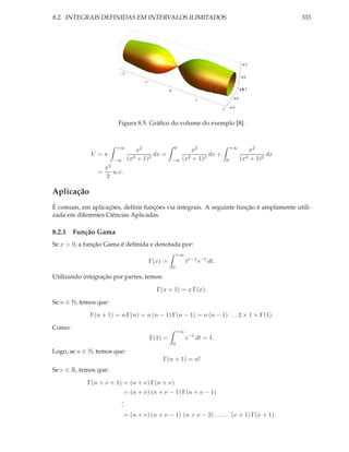 8.2. INTEGRAIS DEFINIDAS EM INTERVALOS ILIMITADOS                                                                333




                                                                                                    0.5

                              2
                                                                                                   0.0
                                         1

                                                      0                                             0.5
                                                                                                  0.5

                                                                       1                    0.0

                                                                                          0.5
                                                                                  2


                           Figura 8.5: Gráﬁco do volume do exemplo [8].


                          +∞                              0                               +∞
                                     x2                           x2                                 x2
             V =π                           dx =                         dx +                               dx
                         −∞       (x2 + 1)2               −∞   (x2 + 1)2              0           (x2 + 1)2
                    π2
                =        u.v.
                    2

Aplicação
É comum, em aplicações, deﬁnir funções via integrais. A seguinte função é amplamente utili-
zada em diferentes Ciências Aplicadas.

8.2.1 Função Gama
Se x > 0, a função Gama é deﬁnida e denotada por:
                                                              +∞
                                             Γ(x) =                tx−1 e−t dt.
                                                          0

Utilizando integração por partes, temos:

                                               Γ(x + 1) = x Γ(x).

Se n ∈ N, temos que:

             Γ(n + 1) = n Γ(n) = n (n − 1) Γ(n − 1) = n (n − 1) . . . 2 × 1 × Γ(1).

Como:
                                                              +∞
                                             Γ(1) =                e−t dt = 1.
                                                          0
Logo, se n ∈ N, temos que:
                                                 Γ(n + 1) = n!
Se ν ∈ R, temos que:

            Γ(n + ν + 1) = (n + ν) Γ(n + ν)
                                = (n + ν) (n + ν − 1) Γ(n + ν − 1)
                            .
                            .
                            .
                                = (n + ν) (n + ν − 1) (n + ν − 2) . . . . . . (ν + 1) Γ(ν + 1).
 