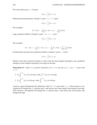 334                                                                CAPÍTULO 8. INTEGRAIS IMPRÓPRIAS

Por outro lado, para x > 0 temos:

                                                            1
                                                  Γ(x) =      Γ(x + 1).
                                                            x
Deﬁnamos primeiramente a função Γ, para −1 < x < 0 por:

                                                            1
                                                  Γ(x) =      Γ(x + 1).
                                                            x
Por exemplo:
                                     1                   1
                                        Γ(−0.2 + 1) = −
                               Γ(−0.2) = −                  Γ(0.8).
                                    0.2                 0.2
Logo, podemos deﬁnir a função Γ, para −2 < x < −1 por:

                                                            1
                                                  Γ(x) =      Γ(x + 1).
                                                            x
Por exemplo:

                                    1                   1             1 1
                     Γ(−1.2) = −       Γ(−1.2 + 1) = −     Γ(−0.2) =         Γ(0.8).
                                   1.2                 1.2           0.2 1.2
Continuando este processo, podemos deﬁnir a função Γ, para x < 0 por:

                                                            1
                                                  Γ(x) =      Γ(x + 1).
                                                            x
Muitas vezes não é possível calcular o valor exato de uma integral imprópria, mas, podemos
indagar se uma integral imprópria converge ou diverge.

Proposição 8.1. Sejam f e g funções integráveis em [a, +∞) tais que f (x) ≥ g(x) > 0 para todo
x ≥ a.
              +∞
                                                  +∞
  1. Se            f (x) dx converge, então       a  g(x) dx    converge.
          a
              +∞                                  +∞
  2. Se            g(x) dx diverge, então              f (x) dx diverge.
          a                                   a


A prova, segue diretamente das deﬁnições. Seja f (x) ≥ 0, para todo x ≥ a. Para mostrar a con-
vergência da integral de f , é preciso que f seja menor que uma função cuja integral converge.
Para mostrar a divergência da integral de f , é preciso que f seja maior que uma função cuja
integral diverge.
 