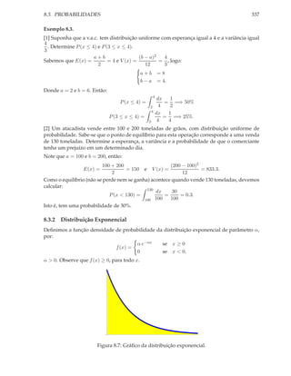 8.3. PROBABILIDADES                                                                       337

Exemplo 8.3.
[1] Suponha que a v.a.c. tem distribuição uniforme com esperança igual a 4 e a variância igual
4
  . Determine P (x ≤ 4) e P (3 ≤ x ≤ 4).
3
                      a+b                  (b − a)2  4
Sabemos que E(x) =           = 4 e V (x) =          = , logo:
                        2                     12     3
                                             a+b        =8
                                             b−a        = 4.
Donde a = 2 e b = 6. Então:
                                                    4
                                                         dx   1
                                  P (x ≤ 4) =               = =⇒ 50%
                                                2         4   2
                                                4
                                                        dx   1
                              P (3 ≤ x ≤ 4) =               = =⇒ 25%.
                                                3        4   4
[2] Um atacadista vende entre 100 e 200 toneladas de grãos, com distribuição uniforme de
probabilidade. Sabe-se que o ponto de equilíbrio para esta operação corresponde a uma venda
de 130 toneladas. Determine a esperança, a variância e a probabilidade de que o comerciante
tenha um prejuízo em um determinado dia.
Note que a = 100 e b = 200, então:
                         100 + 200                    (200 − 100)2
                 E(x) =            = 150 e V (x) =                 = 833.3.
                             2                             12
Como o equilíbrio (não se perde nem se ganha) acontece quando vende 130 toneladas, devemos
calcular:
                                            130
                                                dx     30
                            P (x < 130) =           =     = 0.3.
                                           100 100    100
Isto é, tem uma probabilidade de 30%.

8.3.2 Distribuição Exponencial
Deﬁnimos a função densidade de probabilidade da distribuição exponencial de parâmetro α,
por:
                                    α e−αx     se x ≥ 0
                            f (x) =
                                    0          se x < 0,
α > 0. Observe que f (x) ≥ 0, para todo x.




                       Figura 8.7: Gráﬁco da distribuição exponencial.
 