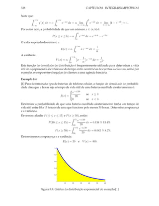 338                                                                       CAPÍTULO 8. INTEGRAIS IMPRÓPRIAS

Note que:
            +∞                        +∞                                    b
                 f (x) dx = α              e−αx dx = α lim                      e−αx dx = lim (1 − e−αb ) = 1.
         −∞                       0                            b→+∞ 0                      b→+∞

Por outro lado, a probabilidade de que um número x ∈ (a, b) é:
                                                               b
                           P (a ≤ x ≤ b) = α                       e−αx dx = e−a α − e−b α
                                                           a
O valor esperado do número x:
                                                           +∞
                                                                                     1
                                       E(x) = α                     x e−αx dx =        .
                                                       0                             α
A variância:
                                                 +∞
                                                 1 −αx         1
                                  V (x) = α         e    dx = 2 .
                                                            x−
                                        0        α             α
Esta função de densidade de distribuição é frequentemente utilizada para determinar a vida
útil de equipamentos eletrônicos e do tempo entre ocorrências de eventos sucessivos, como por
exemplo, o tempo entre chegadas de clientes a uma agência bancária.

Exemplo 8.4.
[1] Para determinado tipo de baterias de telefone celular, a função de densidade de probabili-
dade dara que x horas seja o tempo de vida útil de uma bateria escolhida aleatoriamente é:
                                        −x/20
                                       e
                                                    se x ≥ 0
                               f (x) =     20
                                        0           se x < 0.
                                       

Determine a probabilidade de que uma bateria escolhida aleatóriamente tenha um tempo de
vida útil entre 10 a 15 horas e de uma que funcione pelo menos 50 horas. Determine a esperança
e a variância.
Devemos calcular P (10 ≤ x ≤ 15) e P (x ≥ 50), então:
                                                       15
                                           e−x/20
                        P (10 ≤ x ≤ 15) =         dx = 0.134 ∼ 13.4%
                                                             =
                                        10   20
                                         +∞ −x/20
                                            e
                        P (x ≥ 50) =               dx = 0.082 ∼ 8.2%.
                                                              =
                                        50    20
Determinemos a esperança e a variância:
                                           E(x) = 20           e        V (x) = 400.

                                1.0


                                0.8


                                0.6


                                0.4


                                0.2



                                            10    20               30       40       50    60


                  Figura 8.8: Gráﬁco da distribuição exponencial do exemplo [1].
 