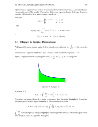 8.4. INTEGRAIS DE FUNÇÕES DESCONTÍNUAS                                                 339

[2] O tempo de espera entre o pedido de atendimento num banco é uma v.a.c. com distribuição
exponencial com média igual a 10 minutos. Determine a probabilidade do tempo de espera
superior a 10 minutos. Ache a esperança e a variância.
Note que:
                                             0.1 e−0.1x            se x ≥ 0
                                f (x) =
                                             0                     se x < 0.
Logo:
                                      +∞
                     P (10 ≤ x) =            0.1 e−0.1x = e−1 ∼ 0.368 = 36.8%,
                                                              =
                                     10
e:
                            E(x) = 10 min.          e        V (x) = 100 min.


8.4 Integrais de Funções Descontínuas
                                                                      1
Problema: Calcular a área da região R determinada pelo gráﬁco de y = √ , x ≤ 9 e o eixo dos
                                                                       x
x.
Notamos que a região R é ilimitada pois a função f nem é deﬁnida no ponto x = 0.
                                                 1
Seja Rε a região determinada pelo gráﬁco de y = √ e ε ≤ x ≤ 9, ε > 0 pequeno.
                                                  x




                                                                               9


                                     Figura 8.9: A região Rε .

A área de Rε é:
                                         9                    9
                                             dx  √                       √
                         A(Rε ) =            √ =2 x               = 6 − 2 ε u.a.
                                     ε        x               ε

É intuitivo que para valores de ε muito pequenos, a área da região limitada Rε é uma boa
aproximação da área da região ilimitada R. Isto nos induz a escrever:
                                                        9                √
                                                            dx
                  A(R) = lim A(Rε ) = lim                   √ = lim 6 − 2 ε = 6 u.a.
                         ε→0+                ε→0+   ε        x ε→0+
     9
     dx
    √ é um exemplo de integral imprópria com integrando ilimitado. Motivados pelo racio-
 0    x
cínio anterior, temos as seguintes deﬁnições:
 