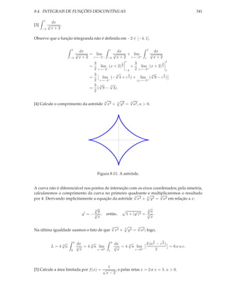 8.4. INTEGRAIS DE FUNÇÕES DESCONTÍNUAS                                                                           341

      1
               dx
[3]        √
           3
                   .
      −4       x+2

Observe que a função integranda não é deﬁnida em −2 ∈ [−4, 1].

                               1                              ε                                    1
                                           dx                            dx                                dx
                                       √
                                       3
                                                = lim                √
                                                                     3
                                                                              + lim                    √
                                                                                                       3
                               −4          x + 2 ε→−2−       −4          x + 2 ε→−2+           ε           x+2
                                                                               ε             1
                                                 3              2       3                2
                                               =    lim (x + 2) 3    +       lim (x + 2) 3
                                                 2 ε→−2−          −4    2 ε→−2+              ε
                                                 3          √
                                                            3      2              √
                                                                                  3        2
                                               =      lim (− 4 + ε 3 ) + lim ( 9 − ε 3 )
                                                 2 ε→−2−                  ε2 →−2+
                                                 3 √3
                                                          √
                                                          3
                                               = ( 9 − 4).
                                                 2

                                                         √
                                                         3
                                                                                    √
                                                                                    3
[4] Calcule o comprimento da astróide                        x2 +        3
                                                                             y2 =       a2 , a > 0.




                                                   Figura 8.11: A astróide.


A curva não é diferenciável nos pontos de interseção com os eixos coordenados; pela simetria,
calcularemos o comprimento da curva no primeiro quadrante e multiplicaremos o resultado
                                                       √             √
                                                       3              3
por 4. Derivando implicitamente a equação da astróide x2 + 3 y 2 = a2 em relação a x:

                                                   √
                                                   3 y
                                                                                             √
                                                                                             3
                                                                                               a
                                            y′ = − √ ;
                                                   3
                                                         então,                1 + (y ′ )2 = √ .
                                                                                             3
                                                     x                                         x

                                                                  √
                                                                  3
                                                                                          √
                                                                                          3
Na última igualdade usamos o fato de que                            x2 +       3
                                                                                   y2 =     a2 ; logo,

                                                                                                       2     2
                       √           a         √                   a         √
                       3
                                       dx                            dx            3 (a 3 − ε 3 )
               L=4         a           √ = 4 3 a lim                 √ = 4 3 a lim                = 6 a u.c.
                               0
                                       3
                                         x      ε→0+         ε
                                                                     3
                                                                       x      ε→0+       2



                                                          1
[5] Calcule a área limitada por f (x) = √                    , e pelas retas x = 2 e x = 5. a > 0.
                                                         x−2
 