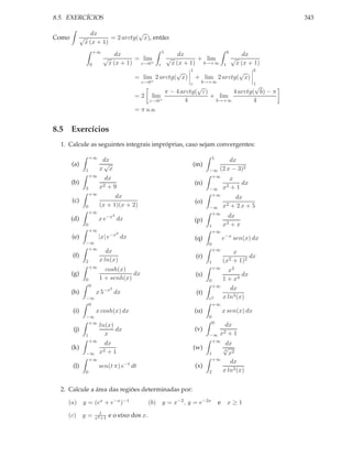 8.5. EXERCÍCIOS                                                                                                     343

                    dx               √
Como         √             = 2 arctg( x), então:
                 x (x + 1)
                         +∞                                1                                       b
                                     dx                               dx                                   dx
                              √            = lim               √            + lim                      √
                     0            x (x + 1) ε→0+       ε           x (x + 1) b→+∞              1        x (x + 1)
                                                                        1                                      b
                                                           √                              √
                                             = lim 2 arctg( x)              + lim 2 arctg( x)
                                               ε→0+                     ε      b→+∞  1
                                                                   √                 √
                                                       π − 4 arctg( ε)       4 arctg( b) − π
                                             = 2 lim                   + lim
                                                  ε→0+        4         b→+∞         4
                                             = π u.a.


8.5 Exercícios
  1. Calcule as seguintes integrais impróprias, caso sejam convergentes:

                     +∞                                                                1
                           dx                                                                  dx
       (a)                 √                                             (m)
                 1        x x                                                      −∞      (2 x − 3)2
                     +∞                                                             +∞
                            dx                                                                         x
       (b)                                                                  (n)                           dx
                 3        x2 + 9                                                   −∞          x2      +1
                     +∞                                                             +∞
                                dx                                                                      dx
       (c)                                                                  (o)
                 0        (x + 1)(x + 2)                                           −∞          x2      + 2x + 5
                     +∞                                                             +∞
       (d)                xe  −x2
                                     dx                                                            dx
                                                                            (p)
                 0                                                                 1           x3   +x
                     +∞                                                                +∞
                                  −x2
       (e)                |x| e         dx                                  (q)                e−x sen(x) dx
                 −∞                                                                0
                  +∞                                                                   +∞
                             dx                                                                    x
       (f)                                                                  (r)                          dx
                 2        x ln(x)                                                  1           (x2 + 1)2
                     +∞                                                                +∞
                            cosh(x)                                                              x3
       (g)                            dx                                    (s)                       dx
                 0        1 + senh(x)                                              0           1 + x4
                     0                                                                 +∞
                              −x2                                                                 dx
       (h)               x5         dx                                       (t)
                 −∞                                                                e2          x ln3 (x)
                  0                                                                 +∞
       (i)               x cosh(x) dx                                       (u)                x sen(x) dx
                 −∞                                                                0
                  +∞                                                                   0
                          ln(x)                                                                 dx
       (j)                      dx                                          (v)
                 1          x                                                      −∞      x2    +1
                     +∞                                                             +∞
                            dx                                                                  dx
       (k)                 2+1
                                                                            (w)                √
                                                                                               3
                 −∞       x                                                        1             x2
                  +∞                                                                   +∞
                                                                                                  dx
       (l)                sen(t π) e−t dt                                   (x)
                 0                                                                 2           x ln2 (x)


  2. Calcule a área das regiões determinadas por:

    (a) y = (ex + e−x )−1                           (b) y = x−2 , y = e−2x                 e       x≥1
                           1
    (c)      y=          x4 +1    e o eixo dos x.
 