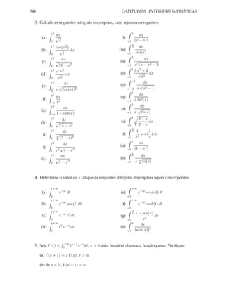 344                                                         CAPÍTULO 8. INTEGRAIS IMPRÓPRIAS

  3. Calcule as seguintes integrais impróprias, caso sejam convergentes:

                 4                                                     3
                     dx                                                       dx
       (a)           √                                       (l)
             0        x                                            0       (x − 1)2
                                 1                                     π
                 1                                                           dx
                     cos(x )     3                                     2
       (b)                            dx                   (m)
             0         x
                             2
                             3                                     0       cos(x)
                 4                                                     3
                        dx                                                     dx
       (c)           √                                      (n)        √
             0        16 − x2                                      1     4 x − x2 − 3
                         √                                           1
                 4
                     e−      x                                         3 x2 + 2
       (d)            √          dx                         (o)          √3
                                                                                  dx
             0            x                                        0        x2
                                                                     −1
                 1
                              dx                                              dx
       (e)                                                  (p)            √
                                                                                2
             1       x   7
                             (ln(x))2                              −2 x x − 1
             2
                                                                     2
                 1                                                        dx
                     dx                                     (q)
       (f)                                                                  2
                                                                   1 x ln (x)
             −1      x3
                                                                       2
              π
                         dx                                                  dx
       (g)                                                  (r)
                     1 − cos(x)                                    1       x ln(x)
             −π
                                                                       2
              2
                        dx                                                   2+x
       (h)           √                                      (s)                  dx
             0        2 x − x2                                     0         2−x
                                                                       2
                 5                                                         1      1
                        dx                                             π
       (i)                                                  (t)               sen( ) dx
             4
                     5
                         (5 −        x)2                           0       x2     x
                                                                       1
                 2
                         dx                                                   dx
       (j)              √                                   (u)
                     x2 4 − x2                                     0       (1 − x3 )
             1
                                                                       1
                 1
                        dx                                             2     dx
       (k)           √                                      (v)               3
             0         1 − x2                                      0       x ln(x)



  4. Determine o valor de s tal que as seguintes integrais impróprias sejam convergentes:

                 +∞                                                    +∞
       (a)               e−st dt                            (e)              e−st senh(t) dt
             0                                                     0
                 +∞                                                    +∞
       (b)               e−st sen(t) dt                     (f)              e−st cosh(t) dt
             0                                                     0
                 +∞                                                    π
                          −st t                                        2   1 − cos(x)
       (c)               e           e dt                   (g)                       dx
             0                                                     0           xs
                 +∞                                                    π
                                                                              dx
       (d)               t2 e−st dt                         (h)
             0                                                     0       (sen(x))s


                              +∞ x−1 −t
  5. Seja Γ(x) =              0 t   e dt,   x > 0; esta função é chamada função gama. Veriﬁque:

      (a) Γ(x + 1) = x Γ(x), x > 0.

      (b) Se n ∈ N, Γ(n + 1) = n!
 