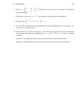 8.5. EXERCÍCIOS                                                                           345

                  a x2         se |x| ≤ 3
  6. Seja f (x) =                         . Determine a de modo que f seja função de densidade
                  0            se |x| > 3
     de probabilidade.

  7. Determine k para que f (t) = ek |t| seja função de densidade de probabilidade.

                        +∞
                                2              n!
  8. Veriﬁque que            e−x x2 n+1 dx =      ; n ∈ N.
                    0                          2

  9. Se f é função de densidade de probabilidade, deﬁna a probabilidade de um número x ser
     maior que a, ser menor que a.

 10. Numa fábrica de circuitos impressos, a vida útil desses circuitos tem uma distribuição
     descrita pela densidade de probabilidade f (x) = 0.002 e−0.002x se x ≥ 0, onde x é medido
     em horas.

     (a) Qual é a probabilidade dos circuitos funcionarem em menos de 600 horas?

     (b) Qual é a probabilidade dos circuitos continuarem funcionando após 600 horas?
 