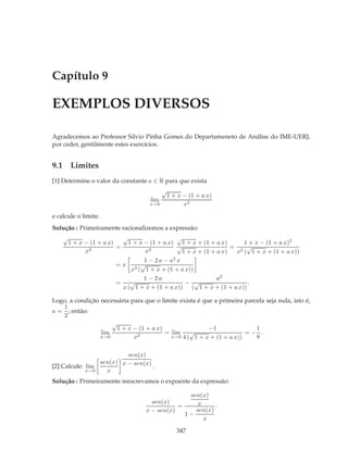 Capítulo 9

EXEMPLOS DIVERSOS

Agradecemos ao Professor Silvio Pinha Gomes do Departameneto de Análise do IME-UERJ,
por ceder, gentilmente estes exercícios.


9.1 Limites
[1] Determine o valor da constante a ∈ R para que exista
                                        √
                                         1 + x − (1 + a x)
                                    lim
                                    x→0        x2
e calcule o limite.
Solução : Primeiramente racionalizemos a expressão:
    √                    √                   √
     1 + x − (1 + a x)     1 + x − (1 + a x) 1 + x + (1 + a x)      1 + x − (1 + a x)2
                       =                     √                   = 2 √
           x2                    x2            1 + x + (1 + a x)  x ( 1 + x + (1 + a x))
                                 1 − 2a − a 2x
                       =x 2 √
                            x ( 1 + x + (1 + a x))
                                 1 − 2a                     a2
                       =    √                   − √                  .
                         x ( 1 + x + (1 + a x)) ( 1 + x + (1 + a x))

Logo, a condição necessária para que o limite exista é que a primeira parcela seja nula, isto é,
   1
a = ; então:
   2
                     √
                       1 + x − (1 + a x)                 −1               1
                 lim                     = lim √                      =− .
                 x→0         x2            x→0 4 ( 1 + x + (1 + a x))     8

                          sen(x)
                 sen(x) x − sen(x)
[2] Calcule: lim                   .
             x→0   x
Solução : Primeiramente reescrevamos o expoente da expressão:

                                                  sen(x)
                                    sen(x)           x
                                             =             .
                                  x − sen(x)        sen(x)
                                                 1−
                                                       x

                                              347
 