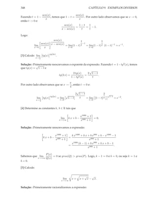 348                                                               CAPÍTULO 9. EXEMPLOS DIVERSOS

                      sen(x)                     sen(x)
Fazendo t = 1 −              , temos que 1 − t =        . Por outro lado observamos que se x → 0,
                        x                          x
então t → 0 e:
                                            sen(x)     1−t  1
                                                     =     = − 1.
                                          x − sen(x)    t   t

Logo:
                        sen(x)                 1               1
               sen(x) x − sen(x)                 −1
           lim                   = lim (1 − t) t = lim (1 − t) t (1 − t)−1 = e−1 .
           x→0   x                 t→0              t→0


                           tg(2x)
[3] Calcule: lim tg(x)
                π
                                    .
               x→ 4


Solução : Primeiramente reescrevamos o expoente da expressão. Fazendo t = 1 − tg2 (x), temos
            √
que tg(x) = 1 − t e
                                                       √
                                          2 tg(x)     2 1−t
                              tg(2 x) =             =       .
                                        1 − tg2 (x)      t

                                                 π
Por outro lado observamos que se x →               , então t → 0 e:
                                                 4
                                                     √
                                                    2 1−t                       2   √
                            tg(2x)           √                                          1−t
               lim tg(x)
                  π
                                        = lim 1 − t    t  = lim             1−t t             = e−2 .
               x→ 4                      t→0                      t→0



[4] Determine as constantes k, b ∈ R tais que

                                                          x1000 + 1
                                          lim    kx+b−              = 0.
                                         x→+∞             x999 + 1

Solução : Primeiramente reescrevamos a expressão:

                                x1000 + 1   k x1000 + k x + b x999 + b − x1000 − 1
                      kx+b−               =
                                x999 + 1                   x999 + 1
                                            x1000 (k − 1) + b x999 + k x + b − 1
                                          =                                      .
                                                          x999 + 1

                        P (x)
Sabemos que lim               = 0 se grau(Q) > grau(P ). Logo, k − 1 = 0 e b = 0, ou seja k = 1 e
                x→+∞    Q(x)
b = 0.

[5] Calcule:


                                                              √        √
                                           lim    x+     x+       x−       x.
                                          x→+∞


Solução : Primeiramente racionalizemos a expressão:
 