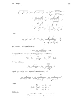 9.1. LIMITES                                                                                               349



                                                                                         √         √
                        √  √                          √        √         x+         x+       x+        x
               x+     x+ x− x=             x+    x+       x−       x
                                                                                      √ √
                                                                         x+        x+ x+ x
                                                     √                               √
                                          x+    x+ x−x                            x+ x
                                    =                   =
                                                  √  √                               √  √
                                          x+    x+ x+ x                 x+        x+ x+ x
                                                 √
                                             x+ x                                        1
                                              √                               1+
                                                x                                        x
                                    =             √    =                                              .
                                          x+ x+ x                              1         1
                                            √       +1                 1+        +          +1
                                              x                                x         x3

Logo:
                                                                              1
                                                                       1+
                                     √   √                                    x               1
                    lim   x+      x + x − x = lim                                            = .
                x→+∞                              x→+∞                                        2
                                                                       1       1
                                                               1+        +        +1
                                                                       x       x3

[6] Determine a função deﬁnida por:

                                                xn+2
                                  f (x) = lim √         ; x ≥ 0.
                                         n→+∞ 22n + x2n

Solução : Observe que, se x = 0, então f (0) = 0; se x = 2 temos:

                                        2n+2           22 2n    √
                          f (2) = lim √          = lim √     = 2 2.
                                 n→+∞ 2 2n + 22n  n→+∞   22n


Se 0 < x < 2, temos:
                                                                xn+2
                                        xn+2                     2n
                            lim √         = lim                              = 0,
                           n→+∞  22n + x2n n→+∞                     x   2n
                                                               1+
                                                                    2
logo f (x) = 0 se 0 ≤ x < 2. Agora estudemos o caso x > 2:

                                                 xn+2
                          xn+2                    xn                           x2
                lim √         = lim                            = lim                         = x2 .
               n→+∞ 22n + x2n  n→+∞                  2    2n    n→+∞            2    2n
                                                1+                           1+
                                                     x                          x

Então:                                    
                                          0
                                           √         se 0 ≤ x < 2
                                   f (x) = 2 2        se x = 2
                                          
                                           2
                                            x         se x > 2.
[7] Calcule:
                               xn + xn−1 + xn−2 + . . . . . . + x2 + x − n
                            lim                                            .
                           x→1                 x−1
 