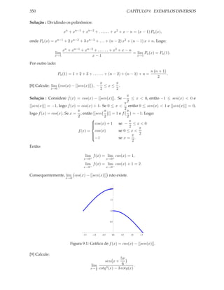 350                                                                      CAPÍTULO 9. EXEMPLOS DIVERSOS

Solução : Dividindo os polinômios:

                        xn + xn−1 + xn−2 + . . . . . . + x2 + x − n = (x − 1) Pn (x),

onde Pn (x) = xn−1 + 2 xn−2 + 3 xn−3 + . . . + (n − 2) x2 + (n − 1) x + n. Logo:

                    xn + xn−1 + xn−2 + . . . . . . + x2 + x − n
                 lim                                            = lim Pn (x) = Pn (1).
                x→1                 x−1                           x→1

Por outro lado:
                                                                                      n (n + 1)
                     Pn (1) = 1 + 2 + 3 + . . . . . . + (n − 2) + (n − 1) + n =                 .
                                                                                          2
                                                   π    π
[8] Calcule: lim cos(x) − [[sen(x)]] , −             ≤x≤ .
               x→0                                 2    2
                                                           π
Solução : Considere f (x) = cos(x) − [[sen(x)]]. Se − ≤ x < 0, então −1 ≤ sen(x) < 0 e
                                                           2
                                                         π
[[sen(x)]] = −1, logo f (x) = cos(x) + 1. Se 0 ≤ x < então 0 ≤ sen(x) < 1 e [[sen(x)]] = 0,
                                                         2
                            π              π               π
logo f (x) = cos(x). Se x = , então [[sen     ]] = 1 e f       = −1. Logo:
                            2              2               2
                                                            π
                                   cos(x) + 1       se − ≤ x < 0
                                                             2
                                   
                                   
                                                                 π
                            f (x) = cos(x)           se 0 ≤ x <
                                                              π 2
                                                     se x = .
                                   
                                   −1
                                   
                                                               2
Então:

                                      lim f (x) = lim cos(x) = 1,
                                     x→0+                 x→0+
                                      lim f (x) = lim cos(x) + 1 = 2.
                                     x→0−                 x→0−

Consequentemente, lim cos(x) − [[sen(x)]] não existe.
                          x→0


                                                           2.0



                                                           1.5



                                                           1.0



                                                           0.5




                                     1.5     1.0    0.5      0.0   0.5    1.0   1.5


                            Figura 9.1: Gráﬁco de f (x) = cos(x) − [[sen(x)]].

[9] Calcule:
                                                               5π
                                                      sen x +
                                            lim                 6      .
                                           x→ π cotg 3 (x) − 3 cotg(x)
                                               6
 