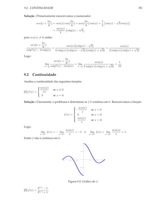 9.2. CONTINUIDADE                                                                                  351

Solução : Primeiramente reescrevamos o numerador:
                       5π              5π        5π          1         √
          sen x +         = sen(x) cos     + sen    cos(x) =   cos(x) − 3 sen(x)
                        6               6         6          2
                            sen(x)           √
                          =         cotg(x) − 3 ,
                               2
pois sen(x) = 0, então:
                 5π                                 √
     sen x +                        sen(x) cotg(x) − 3                 sen(x)
                  6      =                    √           √ =                    √ .
  cotg 3 (x) − 3 cotg(x)
                           2 cotg(x) cotg(x) − 3 cotg(x) + 3  2 cotg(x) cotg(x) + 3

Logo:
                                       5π
                           sen x +                           sen(x)       1
                     lim                6     = lim                    √ = .
                    x→ 6π
                          cotg3 (x) − 3 cot(x) x→ π 2 cotg(x) cotg(x) + 3
                                                   6
                                                                          24


9.2 Continuidade
Analise a continuidade das seguintes funções:

             sen(x)
            
                           se x = 0
[1] f (x) =     |x|
               3           se x = 0.
            

Solução : Claramente, o problema é determinar se f        é contínua em 0. Reescrevamos a função:

                                      − sen(x)
                                      
                                                             se x < 0
                                      
                                          x
                              f (x) =   3                     se x = 0
                                       sen(x)
                                      
                                                              se x > 0.
                                      
                                      
                                           x
Logo,
                                       sen(x)                                        sen(x)
                 lim f (x) = − lim            = −1 e      lim f (x) = lim                   = 1.
                x→0−           x→0+      x                x→0+                x→0+     x
Então f não é contínua em 0.
                                                     1




                                                   0.5




                                  -6     -4   -2          2       4       6




                                                   -0.5




                                                    -1




                                        Figura 9.2: Gráﬁco de f .

              21/x − 1
[2] f (x) =            .
              21/x + 1
 