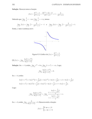 352                                                                       CAPÍTULO 9. EXEMPLOS DIVERSOS

Solução : Reescrevamos a função:

                                     21/x − 1   21/x + 1 − 2          2
                        f (x) =       1/x + 1
                                              =    1/x + 1
                                                             = 1 − 1/x  .
                                     2            2               2 +1
                      1            1
Sabendo que lim         = −∞ e lim   = +∞, temos:
               x→0−   x       x→0+ x

                                         2                                                           2
        lim f (x) = lim 1 −                  = −1               e      lim f (x) = lim 1 −               = 1.
        x→0−          x→0−          21/x  +1                          x→0+          x→0+          21/x+1
Então, f não é contínua em 0.
                                                               1




                                                            0.5




                                    -2              -1                    1          2




                                                           -0.5




                                                              -1




                                                                              21/x − 1
                                   Figura 9.3: Gráﬁco de f (x) =                       .
                                                                              21/x + 1

                ln 1 + ext
[3] f (x) = lim
           t→+∞ ln 1 + et


Solução : Se x < 0, então, lim ext = 0 e lim (1 + et ) = +∞. Logo,
                              t→+∞                       t→+∞

                                                   ln 1 + ext
                                               lim            = 0.
                                              t→+∞ ln 1 + et


Se x > 0, então:
                                               1                               1                  1
          ln 1 + ext = ln ext 1 +                        = ln ext + ln 1 +         = x t + ln 1 + xt
                                              ext                             ext                e
                                         1                                  1               1
          ln 1 + et = ln et 1 +                     = ln et        + ln 1 + t = t + ln 1 + t .
                                         et                                e                e
Logo:
                                                                                   1
                                                                         ln 1 +
                                              x+                                  ext
                           ln 1 + ext                   t
                             lim      = lim                                                = x.
                      t→+∞ ln 1 + et     t→+∞             1
                                                   ln 1 + t
                                              1+          e
                                                        t
                        2
Se x = 0, então lim           = 0. Reescrevendo a função:
               t→+∞ ln 1 + et


                                                            0 se x ≤ 0
                                              f (x) =
                                                            x, se x > 0.
 