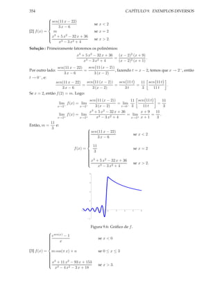 354                                                            CAPÍTULO 9. EXEMPLOS DIVERSOS
            
             sen(11 x − 22)
                                            se x < 2
                 3x − 6
            
            
            
[2] f (x) =    m                             se x = 2
             3
             x + 5 x2 − 32 x + 36
                                             se x > 2.
            
            
            
                 x3 − 3 x2 + 4
Solução : Primeiramente fatoremos os polinômios:
                               x3 + 5 x2 − 32 x + 36   (x − 2)2 (x + 9)
                                                     =                  .
                                   x3 − 3 x2 + 4       (x − 2)2 (x + 1)
                  sen(11 x − 22)   sen 11 (x − 2))
Por outro lado:                  =                 , fazendo t = x − 2, temos que x → 2− , então
                     3x − 6           3 (x − 2)
t → 0− , e:
               sen(11 x − 22)    sen 11 (x − 2))   sen 11 t   11 sen 11 t
                              =                  =          =                    .
                    3x − 6          3 (x − 2)         3t       3   11 t
Se x = 2, então f (2) = m. Logo:
                                    sen 11 (x − 2))         11 sen 11 t    11
                      lim f (x) = lim                = lim               =
                  x→2−        x→2−     3 (x − 2)       t→0− 3     11 t      3
                                    x3 + 5 x2 − 32 x + 36        x+9    11
                   lim f (x) = lim       3 − 3 x2 + 4
                                                          = lim        = .
                  x→2 +       x→2 +     x                   x→2+ x + 1  3
              11
Então, m =       e:
              3                       
                                       sen(11 x − 22)
                                                                    se x < 2
                                            3x − 6
                                      
                                      
                                      
                                      
                                      
                                      
                                      
                                      
                                         11
                                      
                              f (x) =                                se x = 2
                                       3
                                      
                                      
                                      
                                      
                                      
                                       3
                                       x + 5 x2 − 32 x + 36
                                                                     se x > 2.
                                      
                                      
                                            x3 − 3 x2 + 4
                                      

                                         4




                                         3




                                         2




                                         1




                                  -1           1    2      3   4   5     6



                                        -1




                                         Figura 9.6: Gráﬁco de f .
           
            esen(x) − 1
           
                                              se x < 0
           
           
           
                 x
           
           
           
[3] f (x) = m cos(π x) + n                     se 0 ≤ x ≤ 3
           
           
           
           
           
            3
            x + 11 x2 − 93 x + 153
                                               se x > 3.
           
           
           
               x3 − 4 x2 − 3 x + 18
 
