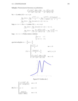 9.2. CONTINUIDADE                                                                            355

Solução : Primeiramente fatoremos os polinômios:
                             x3 + 11 x2 − 93 x + 153   (x − 3)2 (x + 17)
                                                     =                   .
                              x3 − 4 x2 − 3 x + 18      (x − 3)2 (x + 2)
Se x = 0, então f (0) = m + n, e:
                                esen(x) − 1       esen(x) − 1                  sen(x)
                lim f (x) = lim             = lim                                     = 1,
               x→0−        x→0−      x       x→0−   sen(x)                       x
                lim f (x) = lim m cos(π x) + n = m + n,
               x→0+            x→0+

logo, m + n = 1. Se x = 3, então f (3) = −m + n, e:
                      lim f (x) = lim        m cos(π x) + n = −m + n,
                      x→3−            x→3−
                                             (x − 3)2 (x + 17)       x + 17
                      lim f (x) = lim                          = lim        = 4,
                      x→3+            x→3+    (x − 3)2 (x + 2)  x→3+ x + 2

logo, −m + n = 4. Então, temos o sistema:

                                               m+n          =1
                                               −m + n       = 4,
                        3      5
que tem soluções m = − e n = .
                        2      2
                            
                             esen(x) − 1
                            
                                                                      se x < 0
                            
                            
                            
                                  x
                            
                            
                            
                                3 cos(π x) 5
                            
                     f (x) = −             +                           se 0 ≤ x ≤ 3
                            
                            
                                    2       2
                            
                            
                            
                             3
                             x + 11 x2 − 93 x + 153
                                                                       se x > 3.
                            
                            
                            
                                x3 − 4 x2 − 3 x + 18

                                               4




                                               3




                                               2




                                               1




                                      -2                2          4       6




                                        Figura 9.7: Gráﬁco de f .
                      2
            x + (m − 4)
           
           
            m − arctg(11 x)
                                   se x < 0
           
           
           
           
           
           
[4] f (x) = m − 1                   se x = 0
           
           
           
           
           
            sen(n x)
           
                                    se x > 0.
           
           
           
             ln(1 + 100 x)
 
