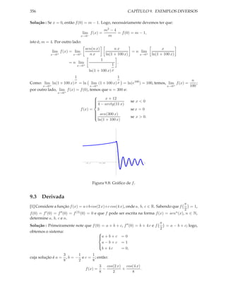 356                                                             CAPÍTULO 9. EXEMPLOS DIVERSOS

Solução : Se x = 0, então f (0) = m − 1. Logo, necessáriamente devemos ter que:
                                                  m2 − 4
                                 lim f (x) =             = f (0) = m − 1,
                               x→0−                 m
isto é, m = 4. Por outro lado:
                                  sen(n x)                nx                     x
             lim f (x) = lim                                       = n lim
            x→0+          x→0+      nx               ln(1 + 100 x)    x→0+ ln(1 + 100 x)
                                              1
                       = n lim                            .
                            x→0+                   1
                                     ln(1 + 100 x) x
                        1                           1
                                                                                             n
Como: lim ln(1 + 100 x) x = ln      lim (1 + 100 x) x = ln(e100 ) = 100, temos, lim f (x) =     ;
       x→0 +                       x→0 +                                       x→0 +        100
por outro lado, lim f (x) = f (0), temos que n = 300 e:
                x→0+

                                             x + 12
                                      
                                      
                                                                se x < 0
                                       4 − arctg(11 x)
                                      
                                      
                               f (x) = 3                         se x = 0
                                       sen(300 x)
                                      
                                                                 se x > 0.
                                      
                                      
                                        ln(1 + 100 x)
                                      




                                   -0.1      -0.05             0.05    0.1




                                          Figura 9.8: Gráﬁco de f .


9.3 Derivada
                                                                                              π
[1] Considere a função f (x) = a+b cos(2 x)+c cos(4 x), onde a, b, c ∈ R. Sabendo que f          = 1,
                                                                                              2
f (0) = f ′ (0) = f ′′ (0) = f (3) (0) = 0 e que f pode ser escrita na forma f (x) = senn (x), n ∈ N,
determine a, b, c e n.
                                                                                π
Solução : Primeiramente note que f (0) = a + b + c, f ′′ (0) = b + 4 c e f         = a − b + c; logo,
                                                                                2
obtemos o sistema:                           
                                             a + b + c = 0
                                             
                                               a−b+c =1
                                             
                                               b + 4c    = 0,
                                             

                  3       1      1
cuja solução é a = , b = − e c = ; então:
                  8       2      8
                                    3 cos(2 x) cos(4 x)
                             f (x) = −        +         .
                                    8     2       8
 