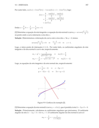 9.3. DERIVADA                                                                               357

Por outro lado, cos(4 x) = 2 cos2 (2 x) − 1 e cos(2 x) = 1 − 2 sen2 (x), logo:

                                            3 cos(2 x) cos(4 x)
                                     f (x) =  −       +
                                            8       2     8
                                            1 cos(2 x) cos2 (2 x)
                                          = −         +
                                            4       2      4
                                               4
                                          = sen (x).

         3       1     1
Então a = , b = − , c = e n = 4.
         8       2     8
                                                                                         x−1
[2] Determine a equação da reta tangente e a equação da reta normal à curva y = arcsen
                                                                                          2
no ponto onde a curva intersecta o eixo dos x.
Solução : Determinemos a interseção da curva com o eixo dos x. Se y = 0, temos:
                                x−1                         x−1
                       arcsen       =0             ⇔            =0      ⇔       x = 1.
                                 2                           2
Logo, o único ponto de interseção é (1, 0). Por outro lado, os coeﬁcientes angulares da reta
tangente e da reta normal à curva são, respectivamente:

                                             1                              1
                        m1 = y ′ = √                        ⇒   m1 (1) =
                                         3 + 2 x − x2                       2
                                 1
                        m2 = −      = − 3 + 2 x − x2            ⇒    m2 (1) = −2.
                                 y′

Logo, as equações da reta tangente e da reta normal são, respectivamente:

                                    1
                                y=    (x − 1) ⇒ x − 2 y = 1
                                    2
                                y = −2 (x − 1) ⇒ 2 x + y = 2.


                                               2




                                               1




                                 1                      1       2           3




                                               1




                                               2




                                Figura 9.9: Gráﬁcos do exemplo [2].

[3] Determine a equação da reta normal à curva y = x ln(x), que é paralela à reta 2 x−2 y+3 = 0.
Solução : Primeiramente, calculemos os coeﬁcientes angulares que precisamos. O coeﬁciente
angular da reta 2 x − 2 y + 3 = 0 é m1 = 1. O coeﬁciente angular da reta normal à curva é:

                                                   1          1
                                        m2 = −       ′
                                                       =−           .
                                                   y      1 + ln(x)
 