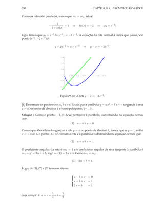 358                                                                   CAPÍTULO 9. EXEMPLOS DIVERSOS

Como as retas são paralelas, temos que m1 = m2 , isto é:

                              1
                      −             =1       ⇒          ln(x) = −2       ⇒      x0 = e−2 ;
                          1 + ln(x)

logo, temos que y0 = e−2 ln(e−2 ) = −2 e−2 . A equação da reta normal à curva que passa pelo
ponto (e−2 , −2 e−2 ) é:

                            y + 2 e−2 = x − e−2            ⇒      y − x = −3 e−2 .


                                0.6



                                 0.4



                                0.2




                                          0.25    0.5     0.75    1     1.25   1.5



                                -0.2



                                -0.4




                                Figura 9.10: A reta y − x = −3 e−2 .


[4] Determine os parâmetros a, b e c ∈ R tais que a parábola y = a x2 + b x + c tangencie a reta
y = x no ponto de abscissa 1 e passe pelo ponto (−1, 0).

Solução : Como o ponto (−1, 0) deve pertencer à parábola, substituindo na equação, temos
que:
                                           (1)    a − b + c = 0.

Como a parábola deve tangenciar a reta y = x no ponto de abscissa 1, temos que se y = 1, então
x = 1. Isto é, o ponto (1, 1) é comum à reta e à parábola; substituindo na equação, temos que:

                                           (2)    a + b + c = 1.

O coeﬁciente angular da reta é m1 = 1 e o coeﬁciente angular da reta tangente à parábola é
m2 = y ′ = 2 a x + b, logo m2 (1) = 2 a + b. Como m1 = m2 :

                                            (3)     2 a + b = 1.

Logo, de (1), (2) e (3) temos o sitema:
                                            
                                            a − b + c
                                                                =0
                                              a+b+c              =1
                                            
                                              2a + b             = 1,
                                            


                          1    1
cuja solução é: a = c =     eb= .
                          4    2
 