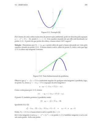 9.3. DERIVADA                                                                              359



                                                       2




                                                       1




                                                             1




                                      Figura 9.11: Exemplo [4].

[5] A forma de uma colina numa área de preservação ambiental, pode ser descrita pela equação
y = −x2 + 17 x − 66, sendo 6 ≤ x ≤ 11. Um caçador, munido de um riﬂe está localizado no
ponto (2, 0). A partir de que ponto da colina, a fauna estará 100% segura?

Solução : Denotemos por P0 = (x0 , y0 ) o ponto além do qual a fauna não pode ser vista pelo
caçador, situado no ponto (2, 0). A fauna estará a salvo, além do ponto P0 onde a reta que liga
(2, 0) à colina seja tangente à mesma.




                                      2




                         Figura 9.12: Vista bidimensional do problema.

Observe que y ′ = −2 x + 17 é o coeﬁciente angular de qualquer reta tangente à parábola; logo,
no ponto P0 , temos y ′ = −2 x0 + 17 e a equação da reta tangente é:

                                 y − y0 = (−2 x0 + 17) (x − x0 ).

Como a reta passa por (2, 0), temos:

                               (1)        − y0 = (−2 x0 + 17) (2 − x0 ).

O ponto P0 também pertence à parábola; então:

                                     (2)    y0 = −x2 + 17 x0 − 66.
                                                   0

Igualando (1) e (2):

               x2 − 4 x0 − 32 = (x0 − 8) (x0 + 4) = 0
                0                                                ⇒   x0 = 8 e   y0 = 6.

Então, P0 = (8, 6) e a fauna estará a salvo a partir de x > 8.
[6] A reta tangente à curva y = −x4 + 2 x2 + x no ponto (1, 2) é também tangente à curva em
um outro ponto. Ache este ponto.
 