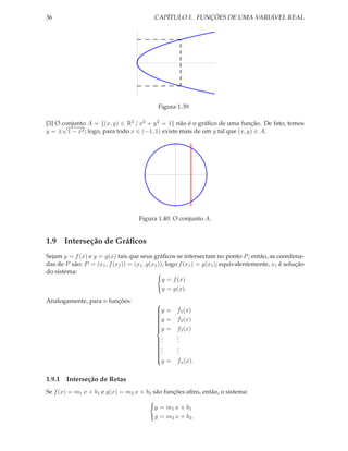 36                                         CAPÍTULO 1. FUNÇÕES DE UMA VARIÁVEL REAL




                                            Figura 1.39:

[3] O conjunto A = {(x, y) ∈ R2 / x2 + y 2 = 1} não é o gráﬁco de uma função. De fato, temos
      √
y = ± 1 − x2 ; logo, para todo x ∈ (−1, 1) existe mais de um y tal que (x, y) ∈ A.
                                                     1




                                       1                           1




                                                     1




                                     Figura 1.40: O conjunto A.


1.9 Interseção de Gráﬁcos
Sejam y = f (x) e y = g(x) tais que seus gráﬁcos se intersectam no ponto P ; então, as coordena-
das de P são: P = (x1 , f (x1 )) = (x1 , g(x1 )), logo f (x1 ) = g(x1 ); equivalentemente, x1 é solução
do sistema:
                                                y = f (x)
                                                y = g(x).
Analogamente, para n funções:              
                                           y
                                                =       f1 (x)
                                           
                                           y
                                           
                                                =       f2 (x)
                                           
                                           
                                           y
                                           
                                                =       f3 (x)
                                             .           .
                                           .
                                           .
                                                         .
                                                         .
                                           .
                                           
                                                         .
                                           .
                                           .
                                                        .
                                                         .
                                           
                                           
                                           
                                           y    =       fn (x).


1.9.1 Interseção de Retas
Se f (x) = m1 x + b1 e g(x) = m2 x + b2 são funções aﬁns, então, o sistema:

                                           y = m 1 x + b1
                                           y = m 2 x + b2 ,
 
