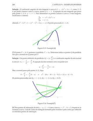 360                                                   CAPÍTULO 9. EXEMPLOS DIVERSOS

Solução : O coeﬁciente angular da reta tangente à curva é y ′ = −4 x3 + 4 x + 1, como (1, 2)
é um ponto comum à reta e a curva, temos y ′ (1) = 1. A equação da reta tangente que passa
pelo ponto (1, 2) é: y = x + 1. Para determinar os pontos comuns à curva e à reta tangente,
resolvemos o sistema:
                                     y = −x4 + 2 x2 + x
                                     y = x + 1,
obtendo x4 − 2 x2 + 1 = (x2 − 1)2 = 0 e x = ±1. O ponto procurado é (−1, 0).



                                              2




                                    -1                 1




                                  Figura 9.13: Exemplo [6]

[7] O ponto P = (6, 9) pertence à parábola x2 = 4 y. Determine todos os pontos Q da parábola
tais que a normal em Q passe por P
                                                   a2
Solução : Um ponto arbitrário da parábola é Q = a,    e o coeﬁciente angular da reta normal
                                                   4
                 1      2
à curva é: m1 = − ′ = − . A equação da reta normal à curva no ponto Q é:
                 y      x
                                         a2    2
                                    y−      = − (x − a).
                                         4     a
Mas a normal passa pelo ponto (6, 9), logo:
              a2     2
           9−    = − (6 − a) ⇒ a3 − 28 a − 48 = (a − 6) (a + 2) (a + 4) = 0.
               4     a
Os pontos procurados são Q1 = (−4, 4), Q2 = (−2, 1) e Q3 = (6, 9).




                                              9



                                              4

                                              1
                                    -4   -2                  6




                                  Figura 9.14: Exemplo[7].

[8] Nos pontos de interseção da reta x − y + 1 = 0 com a curva y = x2 − 4 x + 5, traçam-se as
normais à curva. Calcule a área do triângulo formado pelas normais e pela corda que subtende
os referidos pontos de interseção.
 