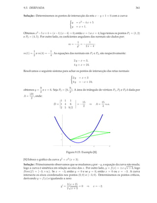 9.3. DERIVADA                                                                                361

Solução : Determinemos os pontos de intersecção da reta x − y + 1 = 0 com a curva:

                                            y    = x2 − 4 x + 5
                                            y    = x + 1.

Obtemos x2 − 5 x + 4 = (x − 1) (x − 4) = 0; então x = 1 e x = 4; logo temos os pontos P1 = (1, 2)
e P2 = (4, 5). Por outro lado, os coeﬁcientes angulares das normais são dados por:
                                                  1       1
                                       m=−           =−        ;
                                                  y′    2x − 4
         1           1
m(1) =     e m(4) = − . As equações das normais em P1 e P2 , são respectivamente:
         2           4
                                                2 y − x = 3,
                                                4 y + x = 24.

Resolvamos o seguinte sistema para achar os pontos de intersecção das retas normais:

                                            2y      =x+3
                                            4y      = −x + 24;

              9                      9
obtemos y =     e x = 6. Seja P3 = 6, . A área do triângulo de vértices P1 , P2 e P3 é dada por
              2                      2
     |D|
A=       , onde:
      2
                            1 1 1
                                                       15                   15
                         D= 1 4 6                 =−           ⇒       A=      u.a.
                                                        2                    4
                            2 5 9/2




                               6




                               4




                               2




                                        1                          4              6




                                      Figura 9.15: Exemplo [8].

[9] Esboce o gráﬁco da curva y 2 = x2 (x + 3).
Solução : Primeiramente observamos que se mudamos y por −y, a equação da curva não muda;
                                                                                 √
logo a curva é simétrica em relação ao eixo dos x. Por outro lado, y = f (x) = ±x x + 3, logo
Dom(f ) = [−3, +∞). Se x = −3, então y = 0 e se y = 0, então x = 0 ou x = −3. A curva
intersecta os eixos coordenados nos pontos (0, 0) e (−3, 0). Determinemos os pontos críticos,
derivando y = f (x) e igualando a zero:

                                      3 (x + 2)
                               y′ =     √       =0          ⇒      x = −2.
                                      2 x+3
 