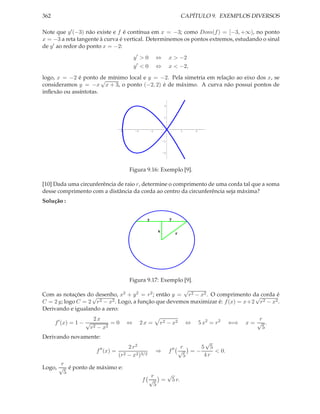 362                                                                                 CAPÍTULO 9. EXEMPLOS DIVERSOS

Note que y ′ (−3) não existe e f é contínua em x = −3; como Dom(f ) = [−3, +∞), no ponto
x = −3 a reta tangente à curva é vertical. Determinemos os pontos extremos, estudando o sinal
de y ′ ao redor do ponto x = −2:
                                              y′ > 0          ⇔        x > −2
                                               ′
                                              y <0            ⇔        x < −2,
logo, x = −2 é ponto de mínimo local e y = −2. Pela simetria em relação ao eixo dos x, se
                       √
consideramos y = −x x + 3, o ponto (−2, 2) é de máximo. A curva não possui pontos de
inﬂexão ou assíntotas.

                                                                   2



                                                                  1




                                     -3       -2         -1                         1       2


                                                                  -1



                                                                  -2




                                          Figura 9.16: Exemplo [9].

[10] Dada uma circunferência de raio r, determine o comprimento de uma corda tal que a soma
desse comprimento com a distância da corda ao centro da circunferência seja máxima?
Solução :


                                                     y                 y

                                                              x
                                                                                r




                                          Figura 9.17: Exemplo [9].
                                                       √
Com as notações do desenho, x2 + y 2 = r 2 ; então y = r 2 − x2 . O comprimento da corda é
                   √                                                              √
C = 2 y; logo C = 2 r 2 − x2 . Logo, a função que devemos maximizar é: f (x) = x+2 r 2 − x2 .
Derivando e igualando a zero:
                         2x                                                                                           r
      f ′ (x) = 1 − √          =0         ⇔        2x =       r 2 − x2                  ⇔       5 x2 = r 2   ⇐⇒   x= √ .
                        r2− x2                                                                                         5
Derivando novamente:
                                                                                          √
                              ′′       2 r2                                ′′        r   5 5
                             f (x) = 2                        ⇒        f            √ =−     < 0.
                                    (r − x2 )3/2                                      5   4r
       r
Logo, √ é ponto de máximo e:
        5                                                √
                                                      r
                                                   f √ = 5 r.
                                                       5
 