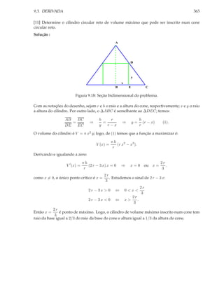 9.3. DERIVADA                                                                               363

[11] Determine o cilindro circular reto de volume máximo que pode ser inscrito num cone
circular reto.
Solução :
                                                   A




                                                             D



                                                                y
                                                       x
                                                   B        E               C

                        Figura 9.18: Seção bidimensional do problema.

Com as notações do desenho, sejam r e h o raio e a altura do cone, respectivamente; x e y o raio
a altura do cilindro. Por outro lado, o ∆ABC é semelhante ao ∆DEC; temos:

                  AB   BC               h    r                         h
                     =             ⇒      =            ⇒        y=       (r − x)    (1).
                  DE   EC               y   r−x                        r

O volume do cilindro é V = π x2 y; logo, de (1) temos que a função a maximizar é:

                                                 πh
                                       V (x) =      (r x2 − x3 ).
                                                  r
Derivando e igualando a zero:

                               πh                                                  2r
                   V ′ (x) =      (2 r − 3 x) x = 0    ⇒     x=0         ou x =       .
                                r                                                   3
                                           2r
como x = 0, o único ponto crítico é x =       . Estudemos o sinal de 2 r − 3 x:
                                           3
                                                                       2r
                                  2r − 3x > 0      ⇔       0<x<
                                                                       3
                                                                2r
                                  2r − 3x < 0      ⇔       x>      .
                                                                3
           2r
Então x =      é ponto de máximo. Logo, o cilindro de volume máximo inscrito num cone tem
            3
raio da base igual a 2/3 do raio da base do cone e altura igual a 1/3 da altura do cone.
 