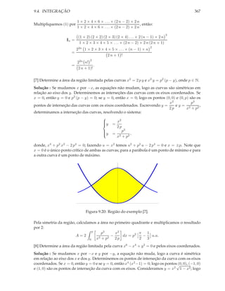 9.4. INTEGRAÇÃO                                                                              367

                          1 × 2 × 4 × 6 × . . . × (2 n − 2) × 2 n
Multipliquemos (1) por                                            , então:
                          1 × 2 × 4 × 6 × . . . × (2 n − 2) × 2 n
                                                                                    2
                          (1 × 2) (2 × 2) (2 × 3) (2 × 4) . . . × 2 (n − 1) × 2 n
                   In =
                           1 × 2 × 3 × 4 × 5 × . . . × (2 n − 2) × 2 n (2 n + 1)
                                                                        2
                        22n 1 × 2 × 3 × 4 × 5 × . . . × (n − 1) × n
                      =
                                         2n + 1 !
                                  2
                        22n n!
                      =           .
                        2 n + 1)!


[7] Determine a área da região limitada pelas curvas x2 = 2 p y e x2 y = p2 (p − y), onde p ∈ N.
Solução : Se mudamos x por −x, as equações não mudam, logo as curvas são simétricas em
relação ao eixo dos y. Determinemos as interseções das curvas com os eixos coordenados. Se
x = 0, então y = 0 e p2 (p − y) = 0; se y = 0, então x = 0; logo os pontos (0, 0) e (0, p) são os
                                                                             x2             p3
pontos de interseção das curvas com os eixos coordenados. Escrevendo y =         ey= 2          ,
                                                                             2p          x + p2
determinamos a interseção das curvas, resolvendo o sistema:
                                                 2
                                       
                                       y = x
                                       
                                                2p
                                       
                                                    3
                                       y = p
                                       
                                                         ,
                                                x2 + p 2
                                       

donde, x4 + p2 x2 − 2 p4 = 0; fazendo u = x2 temos u2 + p2 u − 2 p4 = 0 e x = ±p. Note que
x = 0 é o único ponto crítico de ambas as curvas; para a parábola é um ponto de mínimo e para
a outra curva é um ponto de máximo.




                               Figura 9.20: Região do exemplo [7].

Pela simetria da região, calculamos a área no primeiro quadrante e multiplicamos o resultado
por 2:
                                  p
                                       p3     x2          π 1
                        A=2                −      dx = p2   −     u.a.
                                0   x2 + p2 2 p           2 3
[8] Determine a área da região limitada pela curva x6 − x4 + y 2 = 0 e pelos eixos coordenados.
Solução : Se mudamos x por −x e y por −y, a equação não muda, logo a curva é simétrica
em relação ao eixo dos x e dos y. Determinemos os pontos de interseção da curva com os eixos
coordenados. Se x = 0, então y = 0 e se y = 0, então x4 (x2 −1) = 0; logo os pontos√ 0), (−1, 0)
                                                                                   (0,
e (1, 0) são os pontos de interseção da curva com os eixos. Consideramos y = x2 1 − x2 ; logo
 