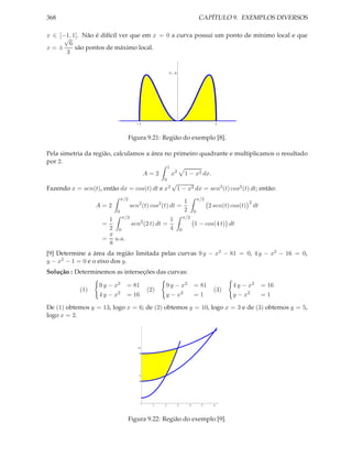 368                                                                              CAPÍTULO 9. EXEMPLOS DIVERSOS

x ∈ [−1, 1]. Não é difícil ver que em x = 0 a curva possui um ponto de mínimo local e que
      √
        6
x=±       são pontos de máximo local.
       3


                                                     0.4




                                     -1                                                  1


                               Figura 9.21: Região do exemplo [8].

Pela simetria da região, calculamos a área no primeiro quadrante e multiplicamos o resultado
por 2.
                                                     1
                                           A=2           x2          1 − x2 dx.
                                                 0
                                                         √
Fazendo x = sen(t), então dx = cos(t) dt e x2                1 − x2 dx = sen2 (t) cos2 (t) dt; então:
                             π/2                                                 π/2
                                                                     1                                   2
                  A=2              sen2 (t) cos2 (t) dt =                              2 sen(t) cos(t)       dt
                         0                                           2       0
                     1 π/2                 1                         π/2
                    =      sen2 (2 t) dt =                                   1 − cos(4 t) dt
                     2 0                   4                     0
                     π
                    = u.a.
                     8
[9] Determine a área da região limitada pelas curvas 9 y − x2 − 81 = 0, 4 y − x2 − 16 = 0,
y − x2 − 1 = 0 e o eixo dos y.
Solução : Determinemos as interseções das curvas:

                   9 y − x2    = 81               9 y − x2                   = 81               4 y − x2          = 16
            (1)                            (2)                                           (3)
                   4 y − x2    = 16               y − x2                     =1                 y − x2            =1

De (1) obtemos y = 13, logo x = 6; de (2) obtemos y = 10, logo x = 3 e de (3) obtemos y = 5,
logo x = 2.




                                      10
                                       9




                                       5
                                       4




                                             1   2           3           4        5      6




                               Figura 9.22: Região do exemplo [9].
 