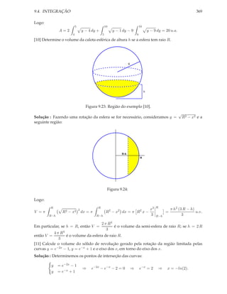 9.4. INTEGRAÇÃO                                                                                                         369

Logo:
                          5                        10                          10
              A=2                 y − 4 dy +            y − 1 dy − 9                    y − 9 dy = 20 u.a.
                      4                        5                           9
[10] Determine o volume da calota esférica de altura h se a esfera tem raio R.




                                                                   R




                                                                                    h




                                    Figura 9.23: Região do exemplo [10].
                                                                                                             √
Solução : Fazendo uma rotação da esfera se for necessário, consideramos y =                                      R2 − x2 e a
seguinte região:




                                                             R-h
                                                                               R




                                                    Figura 9.24:

Logo:
         R                                 R                                                  R
                              2                                                          x3             π h2 (3 R − h)
V =π            R 2 − x2          dx = π           R2 − x2 dx = π R2 x −                            =                  u.v.
        R−h                                R−h                                           3    R−h              3

                                               2 π R3
Em particular, se h = R, então V =                    é o volume da semi-esfera de raio R; se h = 2 R
                                                  3
           4 π R3
então V =         é o volume da esfera de raio R.
              3
[11] Calcule o volume do sólido de revolução gerado pela rotação da região limitada pelas
curvas y = e−2x − 1, y = e−x + 1 e o eixo dos x, em torno do eixo dos x.
Solução : Determinemos os pontos de interseção das curvas:

         y    = e−2x − 1
                                  ⇒    e−2x − e−x − 2 = 0              ⇒       e−x = 2         ⇒    x = −ln(2).
         y    = e−x + 1
 