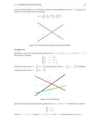 1.9. INTERSEÇÃO DE GRÁFICOS                                                                        37

tem uma única solução se, e somente se as retas são não paralelalas, isto é m1 = m2 ; logo, seus
gráﬁcos se intersectam num único ponto:

                                       b2 − b1 b2 m 1 − b1 m 2
                                P =            ,               .
                                      m1 − m2     m1 − m2




                    Figura 1.41: Interseção de funções aﬁns não paralelalas.

Exemplo 1.12.

[1] Achar o ponto de interseção dos gráﬁcos de          f (x) = 2 x , f2 (x) = 2 − x e f3 (x) = x − 5.
Resolvemos o sistema:              
                                   (1)
                                           y           = 3x
                                     (2)    y           =2−x
                                   
                                     (3)    y           = x − 5.
                                   

                            1      3                            7       3
Fazendo (1)=(2), temos x =    e y = ; fazendo (2)=(3), temos x = e y = − e ﬁnalmente
                            2      2                            2       2
                            5        15
fazendo (1)=(3), temos x = − e y = − .
                            2        2

                                                 10



                                                  5




                            4          2                       2          4



                                                  5



                                                 10




                                   Figura 1.42: Exemplo [1].

[2] Achar os pontos de interseção dos gráﬁcos de f (x) = x e g(x) = x2 . Resolvemos o sistema:

                                             y        =x
                                             y        = x2 ,

donde x2 − x = x (x − 1), logo x (x − 1) = 0 e x = 0 ou x = 1. Os pontos são (0, 0) e (1, 1).
 