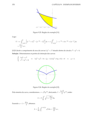370                                                                                  CAPÍTULO 9. EXEMPLOS DIVERSOS



                                                                                     3




                                                                                     2




                                                                                     1




                                      -0.8        -0.6         -0.4       -0.2               0.2




                                 Figura 9.25: Região do exemplo [11].

Logo:
               0                                                                         0
                                 2                             2
      V =π             e−x + 1       − e−2x − 1                       dx = π                       − e−4x + 3 e−2x + 2 e−x dx
              −ln(2)                                                                 −ln(2)
          11 π
        =      u.v.
           4
[12] Calcule o comprimento de arco da curvas 5 y 3 = x2 situado dentro do círculo x2 + y 2 = 6.
Solução : Determinemos os pontos de inteseção das curvas:

             5 y 3 = x2
                            ⇒        5 y 3 + y 2 − 6 = (y − 1) (5 y 2 + 6 y + 6) = 0                                    ⇒      y = 1.
             x2 + y 2 = 6



                                                                      2




                                                                      1




                                              -2          -1                     1       2



                                                                   -1




                                                                   -2




                                 Figura 9.26: Região do exemplo [12].
                                                                                                            √
                                                          √                                             3       5
Pela simetria da curva, consideremos x =                       5 y 3/2 ,    derivando         x′    =               y 1/2 ; então:
                                                                                                            2
                                                               1
                                                                                 45 y
                                             L=2                          1+          dy.
                                                           0                      4

                   45 y
Fazendo u = 1 +         , obtemos:
                    4
                                                         1+45/4 √
                                             8                                           134
                                  L=                                      u du =             u.c.
                                             45     1                                    27
 