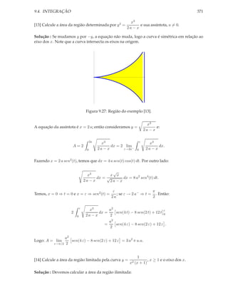 9.4. INTEGRAÇÃO                                                                                    371

                                                               x3
[13] Calcule a área da região determinada por y 2 =                 e sua assíntota, a = 0.
                                                             2a − x

Solução : Se mudamos y por −y, a equação não muda, logo a curva é simétrica em relação ao
eixo dos x. Note que a curva intersecta os eixos na origem.




                                  Figura 9.27: Região do exemplo [13].


                                                                             x3
A equação da assíntota é x = 2 a; então consideramos y =                          e:
                                                                           2a − x

                                       2a                              ε
                                              x3                              x3
                      A=2                          dx = 2 lim                      dx.
                                   0        2a − x       ε→2a−     0        2a − x


Fazendo x = 2 a sen2 (t), temos que dx = 4 a sen(t) cos(t) dt. Por outro lado:

                                                √
                                   x3          x x
                                        dx = √       dx = 8 a2 sen4 (t) dt.
                                 2a − x       2a − x

                                                     ε                    π
Temos, x = 0 ⇒ t = 0 e x = ε ⇒ sen2 (t) =              ; se ε → 2 a− ⇒ t = . Então:
                                                    2a                    2

                             ε
                                    x3        a2                                       ε
                     2                   dx =    sen(4 t) − 8 sen(2 t) + 12 t          0
                         0        2a − x      2
                                                   a2
                                               =      sen(4 ε) − 8 sen(2 ε) + 12 ε .
                                                   2

                 a2
Logo: A = lim       sen(4 ε) − 8 sen(2 ε) + 12 ε = 3 a2 π u.a.
           ε→π/2 2



                                                                   1
[14] Calcule a área da região limitada pela curva y =                    , x ≥ 1 e o eixo dos x.
                                                              x2 (x + 1)

Solução : Devemos calcular a área da região ilimitada:
 