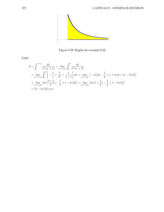 372                                                        CAPÍTULO 9. EXEMPLOS DIVERSOS




                              Figura 9.28: Região do exemplo [14].

Logo:
               +∞                         b
                        dx                        dx
      A=                      = lim
           1        x2 (x + 1) b→+∞   1       x2 (x + 1)
                     b
                       1  1    1                      1
        = lim       − + 2+          dx = lim − ln(b) − + 1 + ln(b + 1) − ln(2)
         b→+∞ 1        x x   x+1        b→+∞          b
                   b+1     1                        1   1
        = lim ln         − + 1 − ln(2) = lim ln 1 +   − + 1 − ln(2)
         b→+∞        b     b            b→+∞        b   b
        = 1 − ln(2) u.a.
 