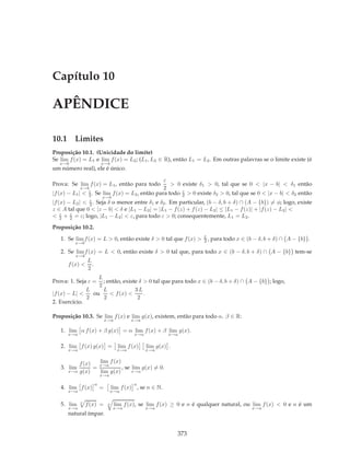 Capítulo 10

APÊNDICE

10.1 Limites
Proposição 10.1. (Unicidade do limite)
Se lim f (x) = L1 e lim f (x) = L2 ; (L1 , L2 ∈ R), então L1 = L2 . Em outras palavras se o limite existe (é
   x→b                      x→b
um número real), ele é único.

                                                     ε
Prova: Se lim f (x) = L1 , então para todo              > 0 existe δ1 > 0, tal que se 0 < |x − b| < δ1 então
               x→b                                   2
|f (x) −   L1 | < 2 .
                  ε
                        Se lim f (x) = L2 , então para todo 2 > 0 existe δ2 > 0, tal que se 0 < |x − b| < δ2 então
                                                            ε
                            x→b
|f (x) −   L2 | < 2 .
                 Seja δ o menor entre δ1 e δ2 . Em particular, (b − δ, b + δ) ∩ (A − {b}) = φ; logo, existe
                   ε

z ∈ A tal que 0 < |z − b| < δ e |L1 − L2 | = |L1 − f (z) + f (z) − L2 | ≤ |L1 − f (z)| + |f (z) − L2 | <
< 2 + 2 = ε; logo, |L1 − L2 | < ε, para todo ε > 0; consequentemente, L1 = L2 .
    ε   ε


Proposição 10.2.

   1. Se lim f (x) = L > 0, então existe δ > 0 tal que f (x) >           2,
                                                                         L
                                                                              para todo x ∈ (b − δ, b + δ) ∩ A − {b} .
            x→b

   2. Se lim f (x) = L < 0, então existe δ > 0 tal que, para todo x ∈ (b − δ, b + δ) ∩ A − {b} tem-se
            x→b
                  L
      f (x) <       .
                  2
                   L
Prova: 1. Seja ε = ; então, existe δ > 0 tal que para todo x ∈ (b − δ, b + δ) ∩ A − {b} ; logo,
                   2
              L      L           3L
|f (x) − L| <    ou    < f (x) <     .
              2      2            2
2. Exercício.

Proposição 10.3. Se lim f (x) e lim g(x), existem, então para todo α, β ∈ R:
                                x→a          x→a

   1. lim α f (x) + β g(x) = α lim f (x) + β lim g(x).
      x→a                                     x→a            x→a


   2. lim f (x) g(x) =                 lim f (x)    lim g(x) .
      x→a                              x→a          x→a


          f (x)   lim f (x)
   3. lim       = x→a       , se lim g(x) = 0.
      x→a g(x)    lim g(x)       x→a
                            x→a

                        n                     n
   4. lim f (x)             =        lim f (x) , se n ∈ N.
      x→a                         x→a


   5. lim     n
                  f (x) =        n    lim f (x), se lim f (x) ≥ 0 e n é qualquer natural, ou lim f (x) < 0 e n é um
      x→a                            x→a            x→a                                       x→a
      natural ímpar.


                                                                 373
 