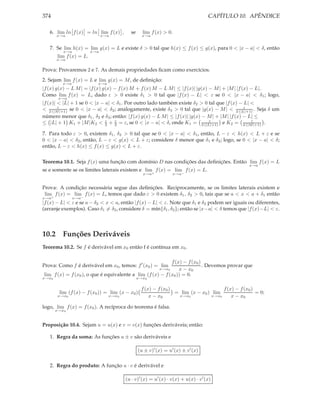 374                                                                               CAPÍTULO 10. APÊNDICE

   6. lim ln f (x) = ln lim f (x) ,      se     lim f (x) > 0.
       x→a                    x→a               x→a


   7. Se lim h(x) = lim g(x) = L e existe δ > 0 tal que h(x) ≤ f (x) ≤ g(x), para 0 < |x − a| < δ, então
          x→a           x→a
       lim f (x) = L.
       x→a

Prova: Provaremos 2 e 7. As demais propriedades ﬁcam como exercícios.
2. Sejam lim f (x) = L e lim g(x) = M , de deﬁnição:
         x→a              x→a
|f (x) g(x) − L M | = |f (x) g(x) − f (x) M + f (x) M − L M | ≤ |f (x)| |g(x) − M | + |M | |f (x) − L|.
Como lim f (x) = L, dado ε > 0 existe δ1 > 0 tal que |f (x) − L| < ε se 0 < |x − a| < δ1 ; logo,
        x→a
|f (x)| < |L| + 1 se 0 < |x − a| < δ1 . Por outro lado também existe δ2 > 0 tal que |f (x) − L| <
< 2 (|M|+1) se 0 < |x − a| < δ2 ; analogamente, existe δ3 > 0 tal que |g(x) − M | < 2 (|L|+1) . Seja δ um
        ε                                                                                      ε

número menor que δ1 , δ2 e δ3 ; então: |f (x) g(x) − L M | ≤ |f (x)| |g(x) − M | + |M | |f (x) − L| ≤
≤ |L| + 1 K1 + |M |K2 < ε + 2 = ε, se 0 < |x − a| < δ, onde K1 = 2 (|L|+1) e K2 = 2 (|M|+1) .
                              2
                                  ε                                          ε                    ε


7. Para todo ε > 0, existem δ1 , δ2 > 0 tal que se 0 < |x − a| < δ1 , então, L − ε < h(x) < L + ε e se
0 < |x − a| < δ2 , então, L − ε < g(x) < L + ε; considere δ menor que δ1 e δ2 ; logo, se 0 < |x − a| < δ;
então, L − ε < h(x) ≤ f (x) ≤ g(x) < L + ε.

Teorema 10.1. Seja f (x) uma função com domínio D nas condições das deﬁnições. Então lim f (x) = L
                                                                                                 x→a
se e somente se os limites laterais existem e lim+ f (x) = lim− f (x) = L.
                                                x→a             x→a


Prova: A condição necessária segue das deﬁnições. Reciprocamente, se os limites laterais existem e
 lim+ f (x) = lim− f (x) = L, temos que dado ε > 0 existem δ1 , δ2 > 0, tais que se a < x < a + δ1 então
x→a            x→a
|f (x) − L| < ε e se a − δ2 < x < a, então |f (x) − L| < ε. Note que δ1 e δ2 podem ser iguais ou diferentes,
(arranje exemplos). Caso δ1 = δ2 , considere δ = mín{δ1 , δ2 }; então se |x−a| < δ temos que |f (x)−L| < ε.



10.2 Funções Deriváveis
Teorema 10.2. Se f é derivável em x0 então f é contínua em x0 .

                                                           f (x) − f (x0 )
Prova: Como f é derivável em x0 , temos: f ′ (x0 ) = lim                   . Devemos provar que
                                                         x→x0  x − x0
lim f (x) = f (x0 ), o que é equivalente a lim (f (x) − f (x0 )) = 0.
x→x0                                          x→x0


                                                f (x) − f (x0 )                     f (x) − f (x0 )
        lim (f (x) − f (x0 )) = lim (x − x0 )                   = lim (x − x0 ) lim                 = 0;
       x→x0                     x→x0                x − x0       x→x0          x→x0     x − x0

logo, lim f (x) = f (x0 ). A recíproca do teorema é falsa.
       x→x0



Proposição 10.4. Sejam u = u(x) e v = v(x) funções deriváveis; então:

   1. Regra da soma: As funções u ± v são deriváveis e

                                              (u ± v)′ (x) = u′ (x) ± v ′ (x)

   2. Regra do produto: A função u · v é derivável e

                                       (u · v)′ (x) = u′ (x) · v(x) + u(x) · v ′ (x)
 