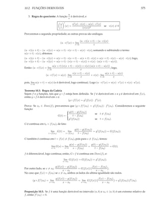 10.2. FUNÇÕES DERIVÁVEIS                                                                                            375

                                                 u
   3. Regra do quociente: A função                 é derivável, e
                                                 v
                                           ′
                                      u                u′ (x) · v(x) − u(x) · v ′ (x)
                                               (x) =                                    se   v(x) = 0
                                      v                           (v(x))2

Provaremos a segunda propriedade; as outras provas são análogas.

                                                                 (u · v)(x + t) − (u · v)(x)
                                      (u · v)′ (x) = lim                                     .
                                                           t→0                t

(u · v)(x + t) − (u · v)(x) = u(x + t) · v(x + t) − u(x) · v(x); somando e subtraindo o termo
u(x + t) · v(x), obtemos:
(u · v)(x + t) − (u · v)(x) = u(x + t) · v(x + t) − u(x + t) · v(x) + u(x + t) · v(x) − u(x) · v(x); logo,
(u · v)(x + t) − (u · v)(x) = u(x + t) · (v(x + t) − v(x)) + v(x) · (u(x + t) − u(x)).
                          u(x + t) (v(x + t) − v(x)) + v(x) (u(x + t) − u(x))
Então: (u · v)′ (x) = lim                                                      ; logo,
                     t→0                             t
                                              v(x + t) − v(x)              u(x + t) − u(x)
                    (u · v)′ (x) = u(x) · lim                 + v(x) · lim                 ,
                                          t→0        t                 t→0         t

pois, lim u(x + t) = u(x) (u é derivável, logo contínua). Logo (u · v)′ (x) = u(x) · v ′ (x) + v(x) · u′ (x).
     t→0


Teorema 10.3. Regra da Cadeia
Sejam f e g funções, tais que g ◦ f esteja bem deﬁnida. Se f é derivável em x e g é derivável em f (x),
então g ◦ f é derivável em x e:
                                      (g ◦ f )′ (x) = g ′ (f (x)) · f ′ (x).

Prova: Se x0 ∈ Dom(f ), provaremos que (g ◦ f )′ (x0 ) = g ′ (f (x0 )) · f ′ (x0 ). Consideremos a seguinte
função:
                                  g(t) − g(f (x0 ))
                                 
                                                            se t = f (x0 )
                          G(t) =      t − f (x0 )
                                                            se t = f (x0 ).
                                  ′
                                   g (f (x0 ))
G é contínua em t0 = f (x0 ), de fato:

                                                           g(t) − g(f (x0 ))
                        lim G(t) =               lim                         = g ′ (f (x0 )) = G(f (x0 )).
                      t→f (x0 )                t→f (x0 )      t − f (x0 )

G também é contínua em t = f (x) = f (x0 ), pois para s = f (x0 ), temos:

                                                   g(s) − g(f (x0 ))   g(t) − g(f (x0 ))
                            lim G(s) = lim                           =                   = G(t).
                            s→t            s→t        s − f (x0 )         t − f (x0 )

f é diferenciável, logo contínua; então, G ◦ f é contínua em Dom(f ), e:

                                          lim G(f (x)) = G(f (x0 )) = g ′ (f (x0 )).
                                          x→x0

                            g(f (x)) − g(f (x0 ))            f (x) − f (x0 )
Por outro lado, se x = x0 :                       = G(f (x))                 .
                                   x − x0                        x − x0
No caso que f (x) = f (x0 ) se x = x0 , ambos os lados da ultima igualdade são nulos.

                                  g(f (x)) − g(f (x0 ))                f (x) − f (x0 )
       (g ◦ f )′ (x0 ) = lim                            = lim G(f (x))                 = g ′ (f (x0 )) f ′ (x0 ).
                       x→x0              x − x0          x→x0              x − x0


Proposição 10.5. Se f é uma função derivável no intervalo (a, b) e x0 ∈ (a, b) é um extremo relativo de
f , então f ′ (x0 ) = 0.
 