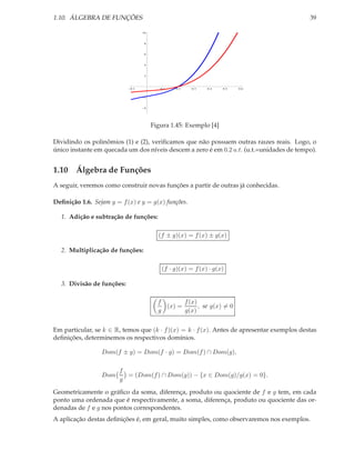 1.10. ÁLGEBRA DE FUNÇÕES                                                                    39

                                  10



                                   8



                                   6



                                   4



                                   2




                            0.1           0.1   0.2   0.3   0.4   0.5   0.6


                                   2



                                   4




                                       Figura 1.45: Exemplo [4]

Dividindo os polinômios (1) e (2), veriﬁcamos que não possuem outras raızes reais. Logo, o
único instante em quecada um dos níveis descem a zero é em 0.2 u.t. (u.t.=unidades de tempo).


1.10 Álgebra de Funções
A seguir, veremos como construir novas funções a partir de outras já conhecidas.

Deﬁnição 1.6. Sejam y = f (x) e y = g(x) funções.

  1. Adição e subtração de funções:

                                         (f ± g)(x) = f (x) ± g(x)

  2. Multiplicação de funções:

                                          (f · g)(x) = f (x) · g(x)

  3. Divisão de funções:

                                         f       f (x)
                                           (x) =       , se g(x) = 0
                                         g       g(x)


Em particular, se k ∈ R, temos que (k · f )(x) = k · f (x). Antes de apresentar exemplos destas
deﬁnições, determinemos os respectivos domínios.

                 Dom(f ± g) = Dom(f · g) = Dom(f ) ∩ Dom(g),

                        f
                 Dom      = (Dom(f ) ∩ Dom(g)) − {x ∈ Dom(g)/g(x) = 0}.
                        g

Geometricamente o gráﬁco da soma, diferença, produto ou quociente de f e g tem, em cada
ponto uma ordenada que é respectivamente, a soma, diferença, produto ou quociente das or-
denadas de f e g nos pontos correspondentes.
A aplicação destas deﬁnições é, em geral, muito simples, como observaremos nos exemplos.
 