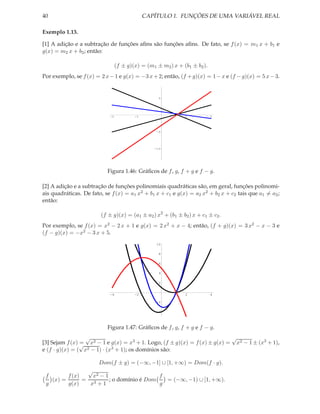 40                                         CAPÍTULO 1. FUNÇÕES DE UMA VARIÁVEL REAL

Exemplo 1.13.

[1] A adição e a subtração de funções aﬁns são funções aﬁns. De fato, se f (x) = m1 x + b1 e
g(x) = m2 x + b2 ; então:

                              (f ± g)(x) = (m1 ± m2 ) x + (b1 ± b2 ).
Por exemplo, se f (x) = 2 x − 1 e g(x) = −3 x + 2; então, (f + g)(x) = 1 − x e (f − g)(x) = 5 x − 3.


                                                 5




                            -2        -1                     1          2




                                                -5




                                               -10




                           Figura 1.46: Gráﬁcos de f , g, f + g e f − g.

[2] A adição e a subtração de funções polinomiais quadráticas são, em geral, funções polinomi-
ais quadráticas. De fato, se f (x) = a1 x2 + b1 x + c1 e g(x) = a2 x2 + b2 x + c2 tais que a1 = a2 ;
então:

                        (f ± g)(x) = (a1 ± a2 ) x2 + (b1 ± b2 ) x + c1 ± c2 .
Por exemplo, se f (x) = x2 − 2 x + 1 e g(x) = 2 x2 + x − 4; então, (f + g)(x) = 3 x2 − x − 3 e
(f − g)(x) = −x2 − 3 x + 5.
                                                10


                                                 8


                                                 6


                                                 4


                                                 2


                            -4        -2                     2          4

                                                -2


                                                -4




                           Figura 1.47: Gráﬁcos de f , g, f + g e f − g.
                  √                                                        √
[3] Sejam f (x) √ x2 − 1 e g(x) = x3 + 1. Logo, (f ± g)(x) = f (x) ± g(x) = x2 − 1 ± (x3 + 1),
                =
e (f · g)(x) = ( x2 − 1) · (x3 + 1); os domínios são:

                       Dom(f ± g) = (−∞, −1] ∪ [1, +∞) = Dom(f · g).
                √
 f       f (x)    x2 − 1                   f
   (x) =       = 3       ; o domínio é Dom   = (−∞, −1) ∪ [1, +∞).
 g       g(x)    x +1                      g
 