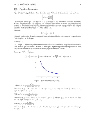 1.11. FUNÇÕES RACIONAIS                                                                     41

1.11 Funções Racionais
Sejam P (x) e Q(x) polinômios de coeﬁcientes reais. Podemos deﬁnir a função racional por:

                                                    P (x)
                                         f (x) =
                                                    Q(x)
Da deﬁnição, temos que Dom(f ) = R − {x ∈ R / Q(x) = 0}; em outras palavras, o domínio
de uma função racional é o conjunto dos números reais menos as raízes do polinômio que
aparece no denominador. Note que as funções polinomiais são um caso particular das funções
racionais; basta considerar Q(x) = 1 para todo x ∈ R.
A função:
                                        k
                                          , k∈R
                                     f (x) =
                                        x
é modelo matemático de problemas que envolvem quantidades inversamente proporcionais.
Por exemplo, a lei de Boyle.

Exemplo 1.14.
[1] O tempo T , necessário para fazer um trabalho varia inversamente proporcional ao número
P de pessoas que trabalham. Se leva 72 horas para 8 pessoas para fazer as paredes de uma
casa, quanto tempo vai levar 6 pessoas para completar a mesma tarefa?
                    k
Temos que T (P ) = , logo:
                    P
                      k           k                       648
              T (8) = =⇒ 72 = =⇒ k = 648 =⇒ T (P )             =⇒ T (6) = 108 h.
                      8           8                        P

                             150




                             100




                              50




                                     5         10           15   20



                                                                 648
                            Figura 1.48: Gráﬁco de T (P ) =       P .

                        x2 + 1
[2] Seja f (x) =                      .
                x4 + x3 + 4x2 − x − 5
Fatorando Q(x) = x4 + x3 + 4x2 − x − 5 = (x2 − 1)(x2 + x + 5), tem-se: Q(x) = 0 se x = ±1;
logo, Dom(f ) = R − {−1, 1}.
                      x+8
[3] Seja f (x) = 5               .
                x − 4x3 − x2 + 4
Fatorando Q(x) = x5 − 4x3 − x2 + 4 = (x3 − 1)(x2 − 4), tem-se: Q(x) = 0 se x = 1, x = 2 ou
x = −2; logo, Dom(f ) = R − {−2, 1, 2}.
                 x4 + 6
[4] Seja f (x) =           .
              x4 + 4x2 + 3
Fatorando Q(x) = x4 + 4x2 + 3 = (x2 + 1)(x2 + 3), tem-se: Q(x) não possui raízes reais; logo
Dom(f ) = R.
 