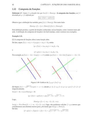 42                                        CAPÍTULO 1. FUNÇÕES DE UMA VARIÁVEL REAL

1.12      Composta de Funções
Deﬁnição 1.7. Sejam f e g funções tais que Im(f ) ⊂ Dom(g). A composta das funções g e f é
denotada por g ◦ f e deﬁnida por:
                                         g ◦ f ) x) = g(f (x))

Observe que a deﬁnição faz sentido, pois f (x) ∈ Dom(g). Por outro lado:

                          Dom(g ◦ f ) = {x ∈ Dom(f )/f (x) ∈ Dom(g)}.

Esta deﬁnição produz, a partir de funções conhecidas, novas funções, como veremos mais adi-
ante. A deﬁnição de composta de funções é de fácil manejo, como veremos nos exemplos.

Exemplo 1.15.

[1] A composta de funções aﬁns é uma função aﬁm.
De fato, sejam f (x) = m1 x + b1 e g(x) = m2 x + b2 ; então:

                               (g ◦ f )(x) = (m1 m2 ) x + m2 b1 + b2

e
                                (f ◦ g)(x) = m1 m2 x + m1 b2 + b1 .
Por exemplo, se f (x) = −2 x−1 e g(x) = x+5, então, (g◦f )(x) = −2 x+4 e (f ◦g)(x) = −2 x−11.




     -6                                   4
                                                                 -6                          4




                            Figura 1.49: Gráﬁcos de f , g, g ◦ f e f ◦ g.
                    √
[2] Sejam f (x) =    x2 − 1 e g(x) = x + 1; calcule g ◦ f, f ◦ g, f ◦ f , g ◦ g ◦ g e f ◦ f ◦ f ◦ f
respectivamente.
Im(f ) = [0, +∞) e Dom(g) = R:

                       (g ◦ f )(x) = g(f (x)) = g(   x2 − 1) =        x2 − 1 + 1.

Logo,
                               Dom(g ◦ f ) = (−∞, −1] ∪ [1, +∞).
Im(g) = R e Dom(f ) = (−∞, −1] ∪ [1, +∞); logo, não podemos calcular f ◦ g a menos que
consideremos um domínio menor para g de modo que Im(g) ⊂ Dom(f ).
De fato:
              (f ◦ g)(x) = f (g(x)) = f (x + 1) = (x + 1)2 − 1 = x2 + 2 x.
 