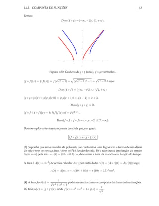 1.12. COMPOSTA DE FUNÇÕES                                                                      43

Temos:
                                  Dom(f ◦ g) = (−∞, −2] ∪ [0, +∞).


                                                          5




                                                          4




                                                          3




                                                          2




                                                          1




                                    4            2              2      4



                                                          1




                       Figura 1.50: Gráﬁcos de g ◦ f (azul), f ◦ g (vermelho).

                             √                    √              √
(f ◦ f )(x) = f (f (x)) = f ( x2 − 1) =          ( x2 − 1)2 − 1 = x2 − 2. Logo,

                                                   √      √
                               Dom(f ◦ f ) = (−∞, − 2] ∪ [ 2, +∞).

(g ◦ g ◦ g)(x) = g(g(g(x))) = g(g(x + 1)) = g(x + 2) = x + 3.

                                             Dom(g ◦ g ◦ g) = R.
                                            √
(f ◦ f ◦ f ◦ f )(x) = f (f (f (f (x)))) =       x2 − 4.

                             Dom(f ◦ f ◦ f ◦ f ) = (−∞, −2] ∪ [2, +∞).

Dos exemplos anteriores podemos concluir que, em geral:


                                            (f ◦ g)(x) = (g ◦ f )(x)


[3] Suponha que uma mancha de poluente que contamina uma lagoa tem a forma de um disco
de raio r (em cm) e sua área A (em cm2 ) é função do raio. Se o raio cresce em função do tempo
t (em min) pela lei r = r(t) = (10 t + 0.5) cm, determine a área da mancha em função do tempo.


A área é A(r) = π r 2 ; devemos calcular A(t), por outro lado A(t) = (A ◦ r)(t) = A(r(t)); logo:

                        A(t) = A(r(t)) = A(10 t + 0.5) = π (10 t + 0.5)2 cm2 .


                              1
[4] A função h(x) = √                 pode ser escrita como a composta de duas outras funções.
                         x 4 + x2 + 1
                                                                1
De fato, h(x) = (g ◦ f )(x), onde f (x) = x4 + x2 + 1 e g(x) = √ .
                                                                 x
 