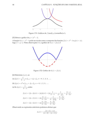44                                                  CAPÍTULO 1. FUNÇÕES DE UMA VARIÁVEL REAL

                                                          2




                                                          1




                                 2              1                    1        2


                           Figura 1.51: Gráﬁcos de f (azul), g (vermelho) e h.

[5] Esboce o gráﬁco de y = |x2 − 1|.
A função h(x) = x2 −1 pode ser escrita como a composta das funções f (x) = x2 −1 e g(x) = |x|;
logo, h = g ◦ f . Pelas observações 1.1, o gráﬁco de h(x) = |f (x)| é




                                                          1




                                            1                            1




                                                          1



                                     Figura 1.52: Gráﬁco de h(x) = |f (x)|.

[6] Determine fn (x), se:
                1
(a) f0 (x) =       e fn+1 = f0 ◦ fn , n = 0, 1, 2, 3, ......
               2−x

(b) f0 (x) = x2 e fn+1 = f0 ◦ fn , n = 0, 1, 2, 3, ......
                   1
(a) Se f0 (x) =       , então:
                  2−x

                                                             1          1      2−x
                  f1 (x) = (f0 ◦ f0 )(x) = f0 (f0 (x)) = f0 (    )=       1 = 3 − 2 x,
                                                           2−x      2 − 2−x
                                                 2−x          1       3 − 2x
                  f2 (x) = (f0 ◦ f1 )(x) = f0 (        )=      2−x = 4 − 3 x ,
                                                3 − 2x    2 − 3−2 x
                                                    3 − 2x    4 − 3x
                  f3 (x) = (f0 ◦ f2 )(x) = f0 (            )=        .
                                                    4 − 3x    5 − 4x
Observando as expressões anteriores podemos aﬁrmar que:

                                                        (n + 1) − n x
                                         fn (x) =                        .
                                                     (n + 2) − (n + 1) x
 