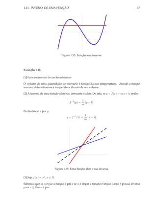 1.13. INVERSA DE UMA FUNÇÃO                                                               47




                                    Figura 1.55: Função sem inversa.




Exemplo 1.17.

[1] Funcionamento de um termômetro:

O volume de uma quantidade de mercúrio é função da sua temperartura. Usando a função
inversa, determinamos a temperatura através de seu volume.

[2] A inversa de uma função aﬁm não constante é aﬁm. De fato, se y = f (x) = m x + b; então:

                                                       1
                                          f −1 (y) =     (y − b).
                                                       m

Permutando x por y:
                                                         1
                                        y = f −1 (x) =     (x − b).
                                                         m




                               Figura 1.56: Uma função aﬁm e sua inversa.


[3] Seja f (x) = xn , n ∈ N.

Sabemos que se n é par a função é par e se n é ímpar a função é ímpar. Logo f possui inversa
para x ≥ 0 se n é par:
 